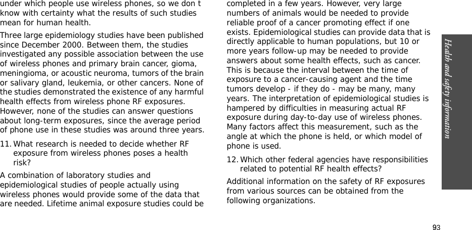 93Health and safety informationunder which people use wireless phones, so we don t know with certainty what the results of such studies mean for human health.Three large epidemiology studies have been published since December 2000. Between them, the studies investigated any possible association between the use of wireless phones and primary brain cancer, gioma, meningioma, or acoustic neuroma, tumors of the brain or salivary gland, leukemia, or other cancers. None of the studies demonstrated the existence of any harmful health effects from wireless phone RF exposures. However, none of the studies can answer questions about long-term exposures, since the average period of phone use in these studies was around three years.11.What research is needed to decide whether RF exposure from wireless phones poses a health risk?A combination of laboratory studies and epidemiological studies of people actually using wireless phones would provide some of the data that are needed. Lifetime animal exposure studies could be completed in a few years. However, very large numbers of animals would be needed to provide reliable proof of a cancer promoting effect if one exists. Epidemiological studies can provide data that is directly applicable to human populations, but 10 or more years follow-up may be needed to provide answers about some health effects, such as cancer. This is because the interval between the time of exposure to a cancer-causing agent and the time tumors develop - if they do - may be many, many years. The interpretation of epidemiological studies is hampered by difficulties in measuring actual RF exposure during day-to-day use of wireless phones. Many factors affect this measurement, such as the angle at which the phone is held, or which model of phone is used.12.Which other federal agencies have responsibilities related to potential RF health effects?Additional information on the safety of RF exposures from various sources can be obtained from the following organizations.