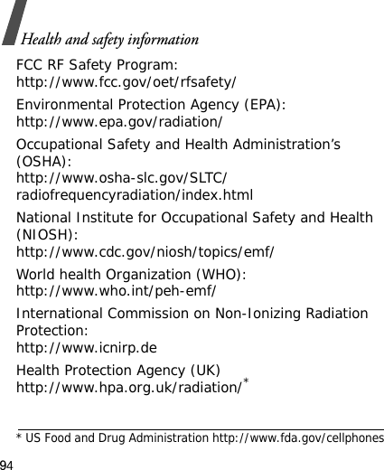 94Health and safety informationFCC RF Safety Program:http://www.fcc.gov/oet/rfsafety/Environmental Protection Agency (EPA):http://www.epa.gov/radiation/Occupational Safety and Health Administration’s (OSHA):http://www.osha-slc.gov/SLTC/radiofrequencyradiation/index.htmlNational Institute for Occupational Safety and Health (NIOSH):http://www.cdc.gov/niosh/topics/emf/World health Organization (WHO):http://www.who.int/peh-emf/International Commission on Non-Ionizing Radiation Protection:http://www.icnirp.deHealth Protection Agency (UK) http://www.hpa.org.uk/radiation/** US Food and Drug Administration http://www.fda.gov/cellphones