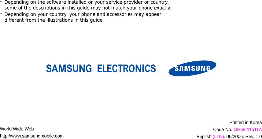 * Depending on the software installed or your service provider or country, some of the descriptions in this guide may not match your phone exactly.* Depending on your country, your phone and accessories may appear different from the illustrations in this guide.World Wide Webhttp://www.samsungmobile.comPrinted in KoreaCode No.:GH68-11511AEnglish (LTN). 06/2006. Rev. 1.0