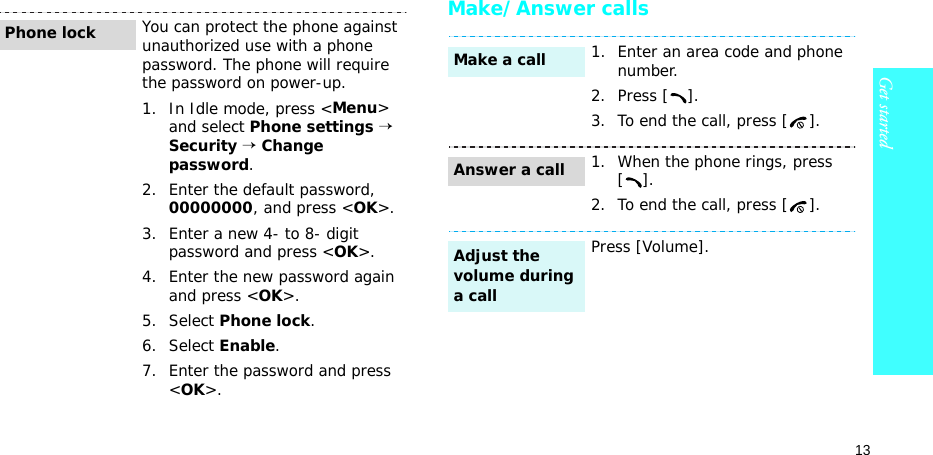 13Get startedMake/Answer callsYou can protect the phone against unauthorized use with a phone password. The phone will require the password on power-up.1. In Idle mode, press &lt;Menu&gt; and select Phone settings → Security → Change password.2. Enter the default password, 00000000, and press &lt;OK&gt;.3. Enter a new 4- to 8- digit password and press &lt;OK&gt;.4. Enter the new password again and press &lt;OK&gt;.5. Select Phone lock.6. Select Enable.7. Enter the password and press &lt;OK&gt;.Phone lock1. Enter an area code and phone number.2. Press [ ].3. To end the call, press [ ].1. When the phone rings, press [].2. To end the call, press [ ].Press [Volume].Make a callAnswer a callAdjust the volume during a call