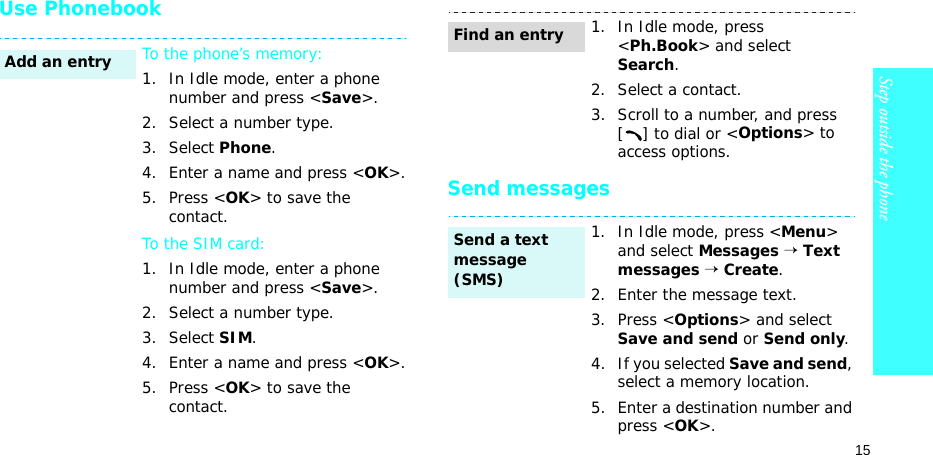 15Step outside the phoneUse PhonebookSend messagesTo the phone’s memory:1. In Idle mode, enter a phone number and press &lt;Save&gt;.2. Select a number type. 3. Select Phone.4. Enter a name and press &lt;OK&gt;.5. Press &lt;OK&gt; to save the contact.To the SIM card:1. In Idle mode, enter a phone number and press &lt;Save&gt;.2. Select a number type. 3. Select SIM.4. Enter a name and press &lt;OK&gt;.5. Press &lt;OK&gt; to save the contact.Add an entry1. In Idle mode, press &lt;Ph.Book&gt; and select Search.2. Select a contact.3. Scroll to a number, and press [] to dial or &lt;Options&gt; to access options.1. In Idle mode, press &lt;Menu&gt; and select Messages → Text messages → Create.2. Enter the message text.3. Press &lt;Options&gt; and select Save and send or Send only.4. If you selected Save and send, select a memory location.5. Enter a destination number and press &lt;OK&gt;.Find an entrySend a text message (SMS)