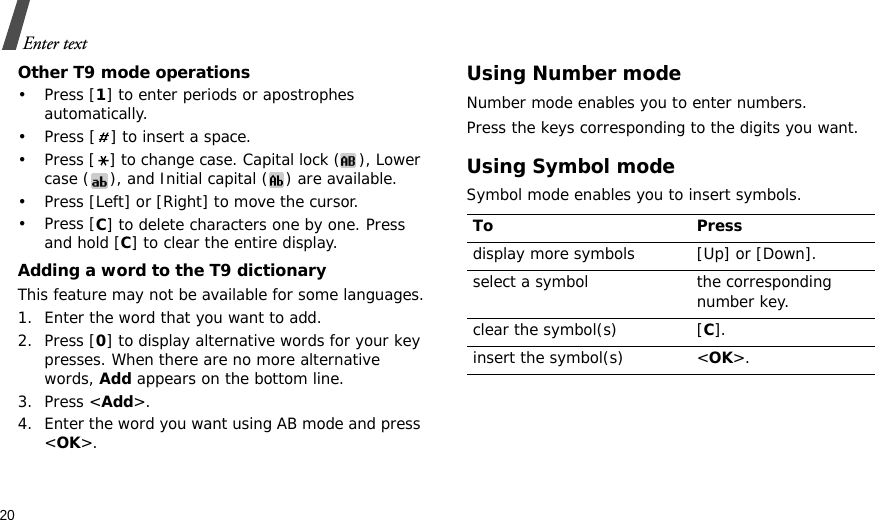 20Enter textOther T9 mode operations•Press [1] to enter periods or apostrophes automatically.• Press [ ] to insert a space.• Press [ ] to change case. Capital lock ( ), Lower case ( ), and Initial capital ( ) are available.• Press [Left] or [Right] to move the cursor. •Press [C] to delete characters one by one. Press and hold [C] to clear the entire display.Adding a word to the T9 dictionaryThis feature may not be available for some languages.1. Enter the word that you want to add.2. Press [0] to display alternative words for your key presses. When there are no more alternative words, Add appears on the bottom line. 3. Press &lt;Add&gt;.4. Enter the word you want using AB mode and press &lt;OK&gt;.Using Number modeNumber mode enables you to enter numbers. Press the keys corresponding to the digits you want.Using Symbol modeSymbol mode enables you to insert symbols.To Pressdisplay more symbols [Up] or [Down]. select a symbol the corresponding number key.clear the symbol(s) [C]. insert the symbol(s) &lt;OK&gt;.