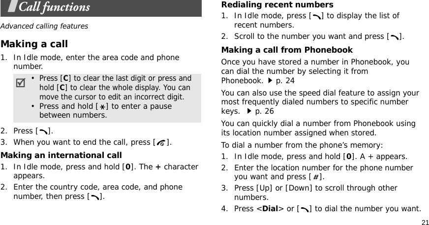 21Call functionsAdvanced calling featuresMaking a call1. In Idle mode, enter the area code and phone number.2. Press [ ]. 3. When you want to end the call, press [ ].Making an international call1. In Idle mode, press and hold [0]. The + character appears.2. Enter the country code, area code, and phone number, then press [ ].Redialing recent numbers1. In Idle mode, press [ ] to display the list of recent numbers.2. Scroll to the number you want and press [ ].Making a call from PhonebookOnce you have stored a number in Phonebook, you can dial the number by selecting it from Phonebook.p. 24You can also use the speed dial feature to assign your most frequently dialed numbers to specific number keys. p. 26You can quickly dial a number from Phonebook using its location number assigned when stored.To dial a number from the phone’s memory:1. In Idle mode, press and hold [0]. A + appears.2. Enter the location number for the phone number you want and press [ ].3. Press [Up] or [Down] to scroll through other numbers.4. Press &lt;Dial&gt; or [ ] to dial the number you want.•  Press [C] to clear the last digit or press and hold [C] to clear the whole display. You can move the cursor to edit an incorrect digit.•  Press and hold [ ] to enter a pause between numbers.