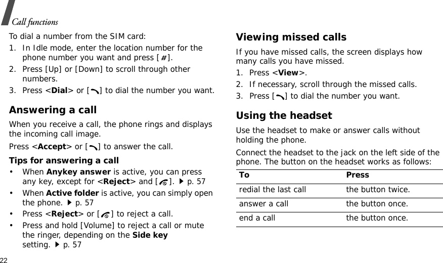 22Call functionsTo dial a number from the SIM card:1. In Idle mode, enter the location number for the phone number you want and press [ ].2. Press [Up] or [Down] to scroll through other numbers.3. Press &lt;Dial&gt; or [ ] to dial the number you want.Answering a callWhen you receive a call, the phone rings and displays the incoming call image. Press &lt;Accept&gt; or [ ] to answer the call.Tips for answering a call• When Anykey answer is active, you can press any key, except for &lt;Reject&gt; and [ ].p. 57• When Active folder is active, you can simply open the phone.p. 57•Press &lt;Reject&gt; or [ ] to reject a call. • Press and hold [Volume] to reject a call or mute the ringer, depending on the Side key setting.p. 57Viewing missed callsIf you have missed calls, the screen displays how many calls you have missed.1. Press &lt;View&gt;.2. If necessary, scroll through the missed calls.3. Press [ ] to dial the number you want.Using the headsetUse the headset to make or answer calls without holding the phone. Connect the headset to the jack on the left side of the phone. The button on the headset works as follows:To Pressredial the last call the button twice.answer a call the button once.end a call the button once.