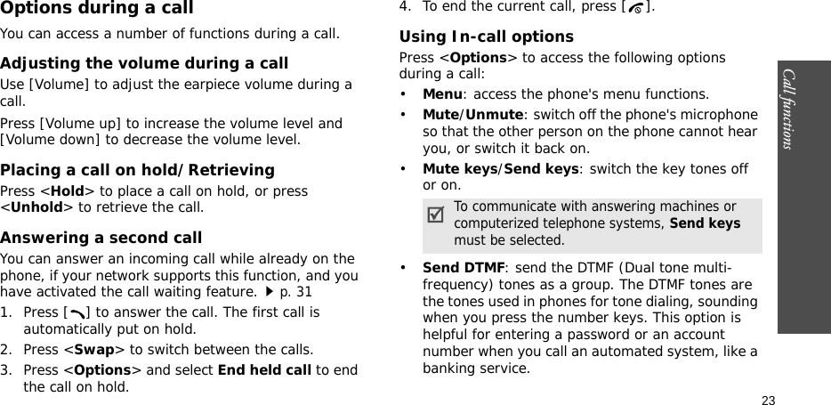 Call functions  23Options during a callYou can access a number of functions during a call.Adjusting the volume during a callUse [Volume] to adjust the earpiece volume during a call.Press [Volume up] to increase the volume level and [Volume down] to decrease the volume level.Placing a call on hold/RetrievingPress &lt;Hold&gt; to place a call on hold, or press &lt;Unhold&gt; to retrieve the call.Answering a second callYou can answer an incoming call while already on the phone, if your network supports this function, and you have activated the call waiting feature.p. 31 1. Press [ ] to answer the call. The first call is automatically put on hold.2. Press &lt;Swap&gt; to switch between the calls.3. Press &lt;Options&gt; and select End held call to end the call on hold.4. To end the current call, press [ ].Using In-call optionsPress &lt;Options&gt; to access the following options during a call:•Menu: access the phone&apos;s menu functions.•Mute/Unmute: switch off the phone&apos;s microphone so that the other person on the phone cannot hear you, or switch it back on.•Mute keys/Send keys: switch the key tones off or on.•Send DTMF: send the DTMF (Dual tone multi-frequency) tones as a group. The DTMF tones are the tones used in phones for tone dialing, sounding when you press the number keys. This option is helpful for entering a password or an account number when you call an automated system, like a banking service.To communicate with answering machines or computerized telephone systems, Send keys must be selected.