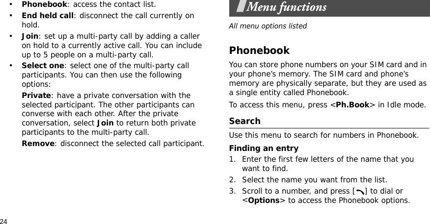 24•Phonebook: access the contact list.•End held call: disconnect the call currently on hold.•Join: set up a multi-party call by adding a caller on hold to a currently active call. You can include up to 5 people on a multi-party call.•Select one: select one of the multi-party call participants. You can then use the following options:Private: have a private conversation with the selected participant. The other participants can converse with each other. After the private conversation, select Join to return both private participants to the multi-party call.Remove: disconnect the selected call participant.Menu functionsAll menu options listedPhonebookYou can store phone numbers on your SIM card and in your phone’s memory. The SIM card and phone’s memory are physically separate, but they are used as a single entity called Phonebook.To access this menu, press &lt;Ph.Book&gt; in Idle mode.SearchUse this menu to search for numbers in Phonebook.Finding an entry1. Enter the first few letters of the name that you want to find.2. Select the name you want from the list.3. Scroll to a number, and press [ ] to dial or &lt;Options&gt; to access the Phonebook options.
