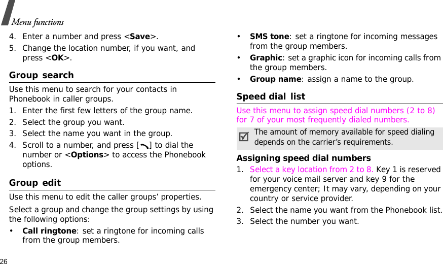 26Menu functions4. Enter a number and press &lt;Save&gt;.5. Change the location number, if you want, and press &lt;OK&gt;.Group searchUse this menu to search for your contacts in Phonebook in caller groups.1. Enter the first few letters of the group name.2. Select the group you want.3. Select the name you want in the group.4. Scroll to a number, and press [ ] to dial the number or &lt;Options&gt; to access the Phonebook options.Group editUse this menu to edit the caller groups’ properties.Select a group and change the group settings by using the following options:•Call ringtone: set a ringtone for incoming calls from the group members.•SMS tone: set a ringtone for incoming messages from the group members.•Graphic: set a graphic icon for incoming calls from the group members.•Group name: assign a name to the group.Speed dial listUse this menu to assign speed dial numbers (2 to 8) for 7 of your most frequently dialed numbers.Assigning speed dial numbers1. Select a key location from 2 to 8. Key 1 is reserved for your voice mail server and key 9 for the emergency center; It may vary, depending on your country or service provider.2. Select the name you want from the Phonebook list.3. Select the number you want.The amount of memory available for speed dialing depends on the carrier’s requirements.