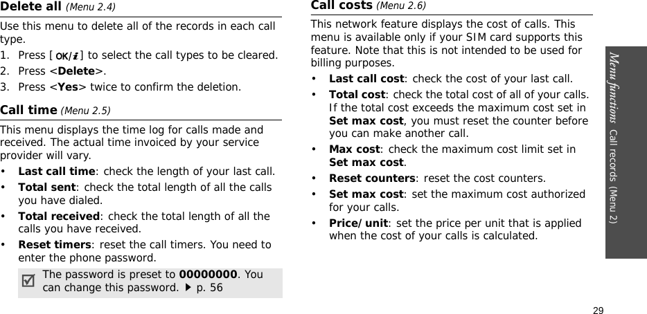 Menu functions  Call records(Menu 2)29Delete all (Menu 2.4)Use this menu to delete all of the records in each call type.1. Press [ ] to select the call types to be cleared. 2. Press &lt;Delete&gt;. 3. Press &lt;Yes&gt; twice to confirm the deletion.Call time (Menu 2.5)This menu displays the time log for calls made and received. The actual time invoiced by your service provider will vary.•Last call time: check the length of your last call.•Total sent: check the total length of all the calls you have dialed.•Total received: check the total length of all the calls you have received.•Reset timers: reset the call timers. You need to enter the phone password.Call costs (Menu 2.6)This network feature displays the cost of calls. This menu is available only if your SIM card supports this feature. Note that this is not intended to be used for billing purposes.•Last call cost: check the cost of your last call.•Total cost: check the total cost of all of your calls. If the total cost exceeds the maximum cost set in Set max cost, you must reset the counter before you can make another call.•Max cost: check the maximum cost limit set in Set max cost.•Reset counters: reset the cost counters.•Set max cost: set the maximum cost authorized for your calls. •Price/unit: set the price per unit that is applied when the cost of your calls is calculated.The password is preset to 00000000. You can change this password.p. 56