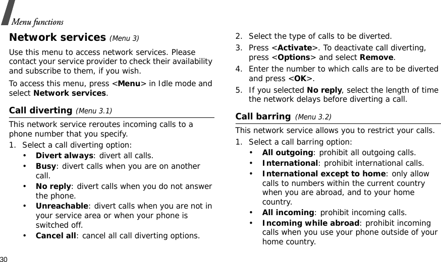 30Menu functionsNetwork services(Menu 3)Use this menu to access network services. Please contact your service provider to check their availability and subscribe to them, if you wish.To access this menu, press &lt;Menu&gt; in Idle mode and select Network services.Call diverting(Menu 3.1)This network service reroutes incoming calls to a phone number that you specify.1. Select a call diverting option:•Divert always: divert all calls.•Busy: divert calls when you are on another call.•No reply: divert calls when you do not answer the phone.•Unreachable: divert calls when you are not in your service area or when your phone is switched off.•Cancel all: cancel all call diverting options.2. Select the type of calls to be diverted.3. Press &lt;Activate&gt;. To deactivate call diverting, press &lt;Options&gt; and select Remove.4. Enter the number to which calls are to be diverted and press &lt;OK&gt;.5. If you selected No reply, select the length of time the network delays before diverting a call.Call barring(Menu 3.2)This network service allows you to restrict your calls.1. Select a call barring option:•All outgoing: prohibit all outgoing calls.•International: prohibit international calls.•International except to home: only allow calls to numbers within the current country when you are abroad, and to your home country.•All incoming: prohibit incoming calls.•Incoming while abroad: prohibit incoming calls when you use your phone outside of your home country.