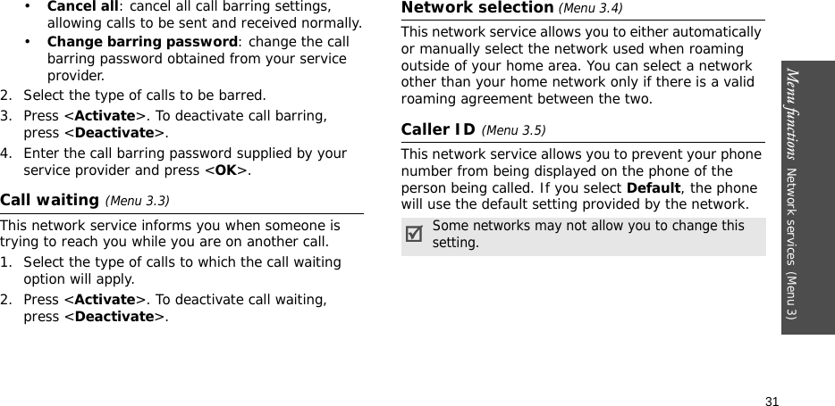 Menu functions  Network services(Menu 3)31•Cancel all: cancel all call barring settings, allowing calls to be sent and received normally.•Change barring password: change the call barring password obtained from your service provider.2. Select the type of calls to be barred. 3. Press &lt;Activate&gt;. To deactivate call barring, press &lt;Deactivate&gt;.4. Enter the call barring password supplied by your service provider and press &lt;OK&gt;.Call waiting(Menu 3.3)This network service informs you when someone is trying to reach you while you are on another call.1. Select the type of calls to which the call waiting option will apply.2. Press &lt;Activate&gt;. To deactivate call waiting, press &lt;Deactivate&gt;. Network selection (Menu 3.4)This network service allows you to either automatically or manually select the network used when roaming outside of your home area. You can select a network other than your home network only if there is a valid roaming agreement between the two.Caller ID(Menu 3.5)This network service allows you to prevent your phone number from being displayed on the phone of the person being called. If you select Default, the phone will use the default setting provided by the network.Some networks may not allow you to change this setting.