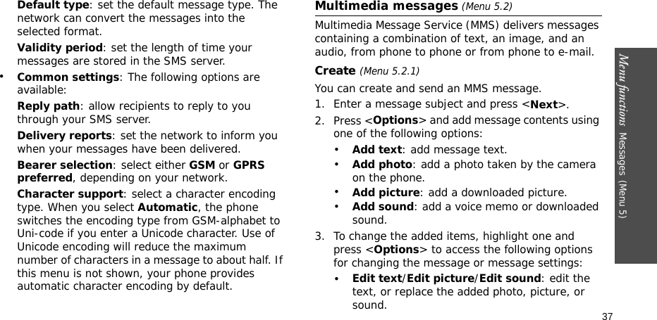 Menu functions  Messages(Menu 5)37Default type: set the default message type. The network can convert the messages into the selected format.Validity period: set the length of time your messages are stored in the SMS server.•Common settings: The following options are available:Reply path: allow recipients to reply to you through your SMS server.Delivery reports: set the network to inform you when your messages have been delivered.Bearer selection: select either GSM or GPRS preferred, depending on your network.Character support: select a character encoding type. When you select Automatic, the phone switches the encoding type from GSM-alphabet to Uni-code if you enter a Unicode character. Use of Unicode encoding will reduce the maximum number of characters in a message to about half. If this menu is not shown, your phone provides automatic character encoding by default.Multimedia messages (Menu 5.2)Multimedia Message Service (MMS) delivers messages containing a combination of text, an image, and an audio, from phone to phone or from phone to e-mail.Create (Menu 5.2.1) You can create and send an MMS message.1. Enter a message subject and press &lt;Next&gt;. 2. Press &lt;Options&gt; and add message contents using one of the following options:•Add text: add message text.•Add photo: add a photo taken by the camera on the phone.•Add picture: add a downloaded picture.•Add sound: add a voice memo or downloaded sound.3. To change the added items, highlight one and press &lt;Options&gt; to access the following options for changing the message or message settings:•Edit text/Edit picture/Edit sound: edit the text, or replace the added photo, picture, or sound.