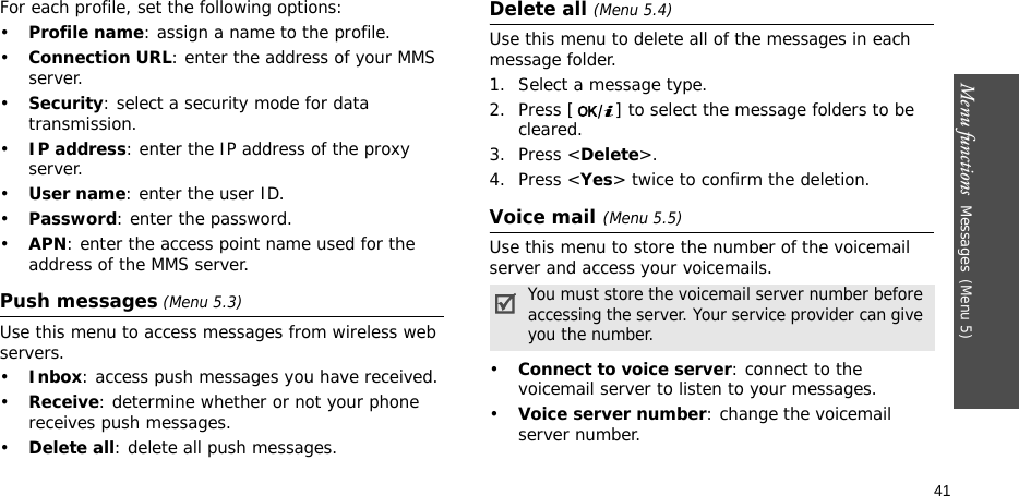 Menu functions  Messages(Menu 5)41For each profile, set the following options:•Profile name: assign a name to the profile. •Connection URL: enter the address of your MMS server.•Security: select a security mode for data transmission.•IP address: enter the IP address of the proxy server.•User name: enter the user ID.•Password: enter the password.•APN: enter the access point name used for the address of the MMS server.Push messages (Menu 5.3)Use this menu to access messages from wireless web servers.•Inbox: access push messages you have received.•Receive: determine whether or not your phone receives push messages.•Delete all: delete all push messages.Delete all (Menu 5.4)Use this menu to delete all of the messages in each message folder.1. Select a message type.2. Press [ ] to select the message folders to be cleared.3. Press &lt;Delete&gt;.4. Press &lt;Yes&gt; twice to confirm the deletion.Voice mail(Menu 5.5)Use this menu to store the number of the voicemail server and access your voicemails.•Connect to voice server: connect to the voicemail server to listen to your messages.•Voice server number: change the voicemail server number.You must store the voicemail server number before accessing the server. Your service provider can give you the number.