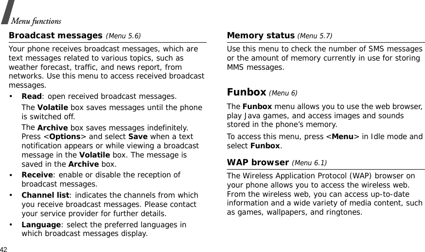 42Menu functionsBroadcast messages(Menu 5.6)Your phone receives broadcast messages, which are text messages related to various topics, such as weather forecast, traffic, and news report, from networks. Use this menu to access received broadcast messages.•Read: open received broadcast messages.The Volatile box saves messages until the phone is switched off. The Archive box saves messages indefinitely. Press &lt;Options&gt; and select Save when a text notification appears or while viewing a broadcast message in the Volatile box. The message is saved in the Archive box. •Receive: enable or disable the reception of broadcast messages.•Channel list: indicates the channels from which you receive broadcast messages. Please contact your service provider for further details.•Language: select the preferred languages in which broadcast messages display.Memory status (Menu 5.7)Use this menu to check the number of SMS messages or the amount of memory currently in use for storing MMS messages.Funbox (Menu 6)The Funbox menu allows you to use the web browser, play Java games, and access images and sounds stored in the phone’s memory.To access this menu, press &lt;Menu&gt; in Idle mode and select Funbox.WAP browser (Menu 6.1)The Wireless Application Protocol (WAP) browser on your phone allows you to access the wireless web. From the wireless web, you can access up-to-date information and a wide variety of media content, such as games, wallpapers, and ringtones.