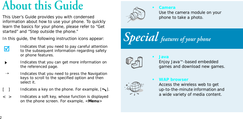 2About this GuideThis User’s Guide provides you with condensed information about how to use your phone. To quickly learn the basics for your phone, please refer to “Get started” and “Step outside the phone.”In this guide, the following instruction icons appear:Indicates that you need to pay careful attention to the subsequent information regarding safety or phone features.Indicates that you can get more information on the referenced page.  →Indicates that you need to press the Navigation keys to scroll to the specified option and then select it.[   ]Indicates a key on the phone. For example, [].&lt;  &gt;Indicates a soft key, whose function is displayed on the phone screen. For example, &lt;Menu&gt;•CameraUse the camera module on your phone to take a photo.Special features of your phone•JavaEnjoy Java™-based embedded games and download new games.•WAP browserAccess the wireless web to get up-to-the-minute information and a wide variety of media content.