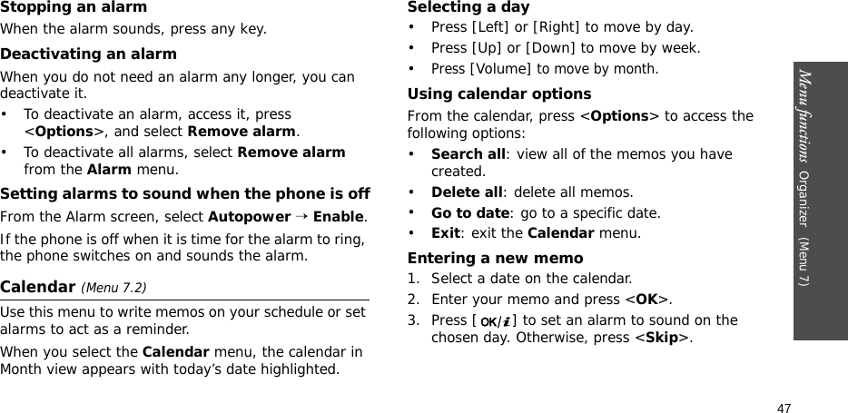 Menu functions  Organizer (Menu 7)47Stopping an alarmWhen the alarm sounds, press any key.Deactivating an alarmWhen you do not need an alarm any longer, you can deactivate it.• To deactivate an alarm, access it, press &lt;Options&gt;, and select Remove alarm.• To deactivate all alarms, select Remove alarm from the Alarm menu.Setting alarms to sound when the phone is offFrom the Alarm screen, select Autopower → Enable.If the phone is off when it is time for the alarm to ring, the phone switches on and sounds the alarm.Calendar (Menu 7.2)Use this menu to write memos on your schedule or set alarms to act as a reminder.When you select the Calendar menu, the calendar in Month view appears with today’s date highlighted. Selecting a day• Press [Left] or [Right] to move by day.• Press [Up] or [Down] to move by week.•Press [Volume] to move by month.Using calendar optionsFrom the calendar, press &lt;Options&gt; to access the following options:•Search all: view all of the memos you have created. •Delete all: delete all memos.•Go to date: go to a specific date.•Exit: exit the Calendar menu.Entering a new memo1. Select a date on the calendar.2. Enter your memo and press &lt;OK&gt;.3. Press [ ] to set an alarm to sound on the chosen day. Otherwise, press &lt;Skip&gt;.