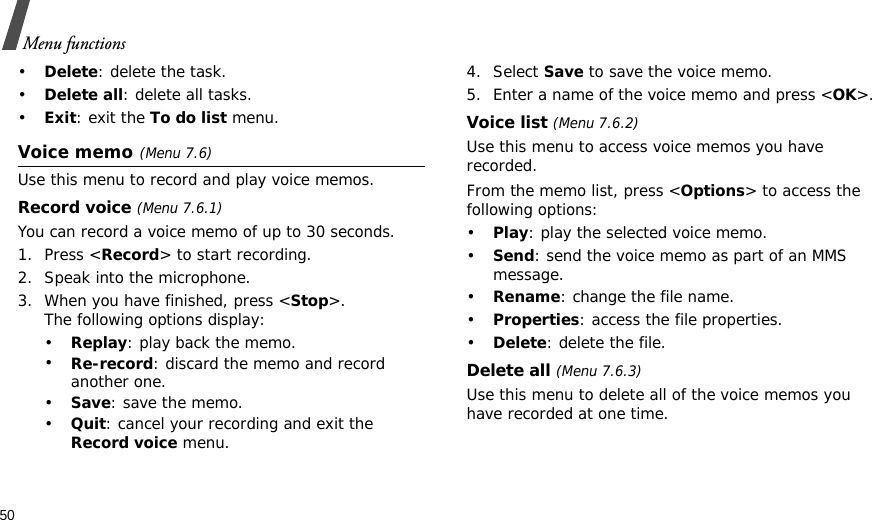 50Menu functions•Delete: delete the task.•Delete all: delete all tasks.•Exit: exit the To do list menu.Voice memo(Menu 7.6)Use this menu to record and play voice memos.Record voice (Menu 7.6.1)You can record a voice memo of up to 30 seconds.1. Press &lt;Record&gt; to start recording. 2. Speak into the microphone.3. When you have finished, press &lt;Stop&gt;. The following options display:•Replay: play back the memo.•Re-record: discard the memo and record another one.•Save: save the memo.•Quit: cancel your recording and exit the Record voice menu.4. Select Save to save the voice memo.5. Enter a name of the voice memo and press &lt;OK&gt;.Voice list (Menu 7.6.2)Use this menu to access voice memos you have recorded.From the memo list, press &lt;Options&gt; to access the following options:•Play: play the selected voice memo.•Send: send the voice memo as part of an MMS message.•Rename: change the file name.•Properties: access the file properties.•Delete: delete the file.Delete all (Menu 7.6.3)Use this menu to delete all of the voice memos you have recorded at one time.