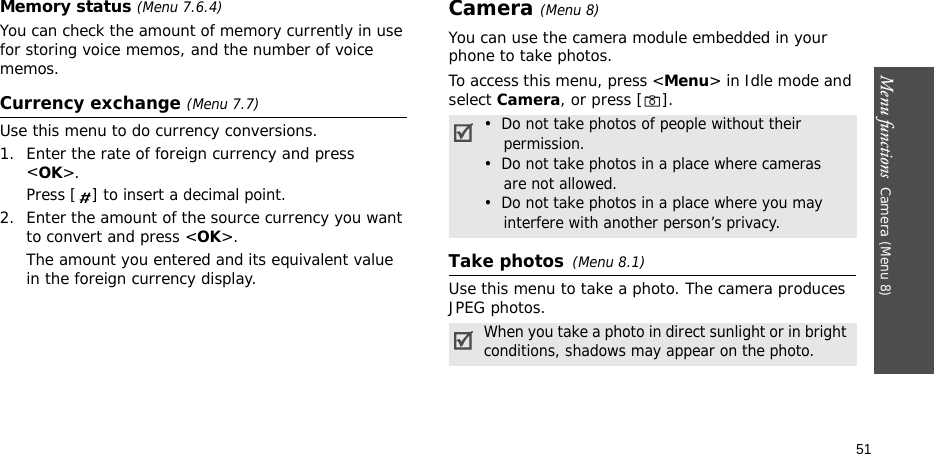 Menu functions  Camera (Menu 8)51Memory status (Menu 7.6.4)You can check the amount of memory currently in use for storing voice memos, and the number of voice memos. Currency exchange (Menu 7.7)Use this menu to do currency conversions.1. Enter the rate of foreign currency and press &lt;OK&gt;.Press [ ] to insert a decimal point.2. Enter the amount of the source currency you want to convert and press &lt;OK&gt;.The amount you entered and its equivalent value in the foreign currency display.Camera (Menu 8) You can use the camera module embedded in your phone to take photos.To access this menu, press &lt;Menu&gt; in Idle mode and select Camera, or press [ ]. Take photos(Menu 8.1)Use this menu to take a photo. The camera produces JPEG photos.•  Do not take photos of people without their    permission.•  Do not take photos in a place where cameras   are not allowed.•  Do not take photos in a place where you may    interfere with another person’s privacy.When you take a photo in direct sunlight or in bright conditions, shadows may appear on the photo.