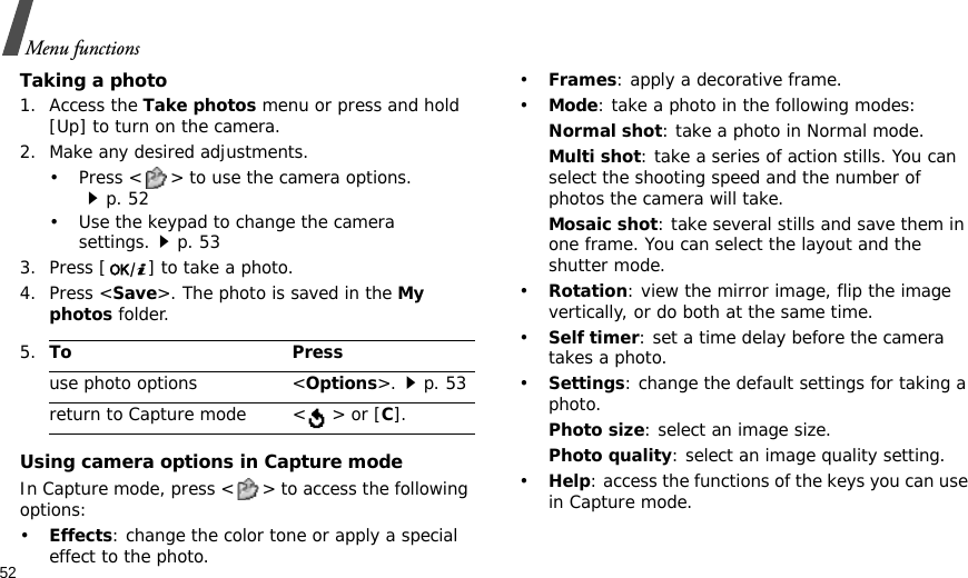 52Menu functionsTaking a photo1. Access the Take photos menu or press and hold [Up] to turn on the camera. 2. Make any desired adjustments.• Press &lt; &gt; to use the camera options.p. 52• Use the keypad to change the camera settings.p. 533. Press [ ] to take a photo. 4. Press &lt;Save&gt;. The photo is saved in the My photos folder.Using camera options in Capture modeIn Capture mode, press &lt; &gt; to access the following options:•Effects: change the color tone or apply a special effect to the photo.•Frames: apply a decorative frame.•Mode: take a photo in the following modes:Normal shot: take a photo in Normal mode.Multi shot: take a series of action stills. You can select the shooting speed and the number of photos the camera will take.Mosaic shot: take several stills and save them in one frame. You can select the layout and the shutter mode.•Rotation: view the mirror image, flip the image vertically, or do both at the same time.•Self timer: set a time delay before the camera takes a photo.•Settings: change the default settings for taking a photo. Photo size: select an image size.Photo quality: select an image quality setting.•Help: access the functions of the keys you can use in Capture mode.5.To Pressuse photo options &lt;Options&gt;.p. 53return to Capture mode &lt;  &gt; or [C].
