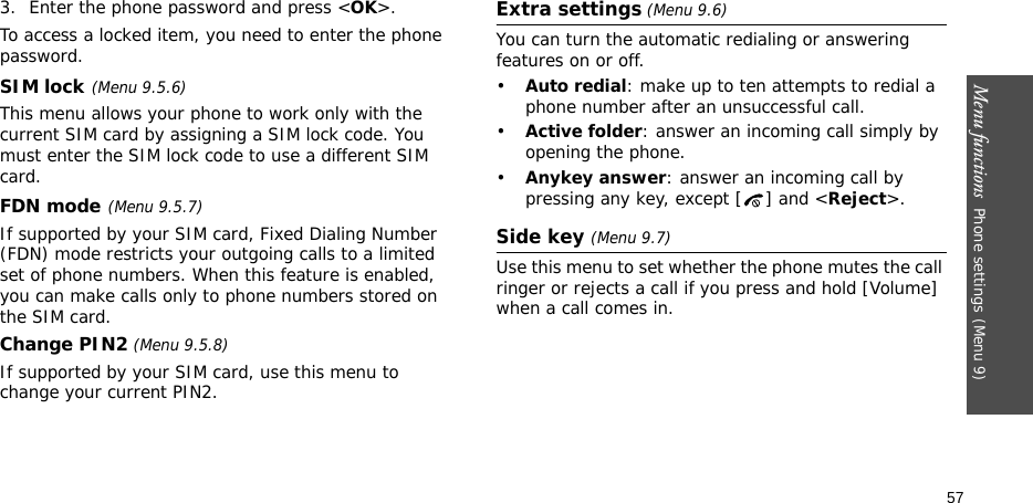Menu functions  Phone settings(Menu 9)573. Enter the phone password and press &lt;OK&gt;.To access a locked item, you need to enter the phone password.SIM lock(Menu 9.5.6)This menu allows your phone to work only with the current SIM card by assigning a SIM lock code. You must enter the SIM lock code to use a different SIM card.FDN mode(Menu 9.5.7) If supported by your SIM card, Fixed Dialing Number (FDN) mode restricts your outgoing calls to a limited set of phone numbers. When this feature is enabled, you can make calls only to phone numbers stored on the SIM card.Change PIN2 (Menu 9.5.8)If supported by your SIM card, use this menu to change your current PIN2. Extra settings (Menu 9.6)You can turn the automatic redialing or answering features on or off.•Auto redial: make up to ten attempts to redial a phone number after an unsuccessful call.•Active folder: answer an incoming call simply by opening the phone.•Anykey answer: answer an incoming call by pressing any key, except [ ] and &lt;Reject&gt;. Side key (Menu 9.7)Use this menu to set whether the phone mutes the call ringer or rejects a call if you press and hold [Volume] when a call comes in.
