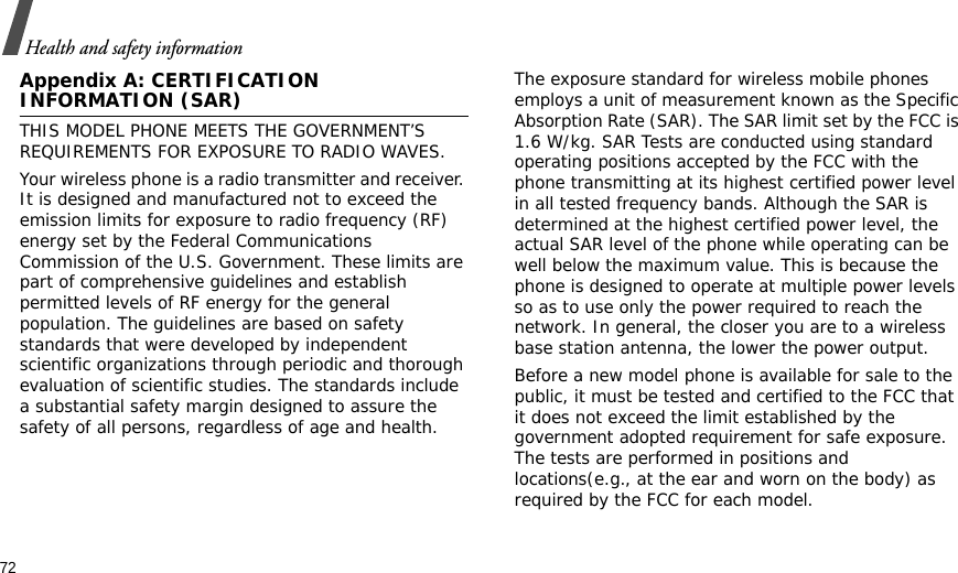 72Health and safety informationAppendix A: CERTIFICATION INFORMATION (SAR)THIS MODEL PHONE MEETS THE GOVERNMENT’S REQUIREMENTS FOR EXPOSURE TO RADIO WAVES.Your wireless phone is a radio transmitter and receiver. It is designed and manufactured not to exceed the emission limits for exposure to radio frequency (RF) energy set by the Federal Communications Commission of the U.S. Government. These limits are part of comprehensive guidelines and establish permitted levels of RF energy for the general population. The guidelines are based on safety standards that were developed by independent scientific organizations through periodic and thorough evaluation of scientific studies. The standards include a substantial safety margin designed to assure the safety of all persons, regardless of age and health.The exposure standard for wireless mobile phones employs a unit of measurement known as the Specific Absorption Rate (SAR). The SAR limit set by the FCC is 1.6 W/kg. SAR Tests are conducted using standard operating positions accepted by the FCC with the phone transmitting at its highest certified power level in all tested frequency bands. Although the SAR is determined at the highest certified power level, the actual SAR level of the phone while operating can be well below the maximum value. This is because the phone is designed to operate at multiple power levels so as to use only the power required to reach the network. In general, the closer you are to a wireless base station antenna, the lower the power output.Before a new model phone is available for sale to the public, it must be tested and certified to the FCC that it does not exceed the limit established by the government adopted requirement for safe exposure. The tests are performed in positions and locations(e.g., at the ear and worn on the body) as required by the FCC for each model.