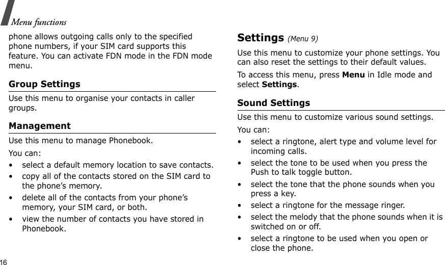 16Menu functionsphone allows outgoing calls only to the specified phone numbers, if your SIM card supports this feature. You can activate FDN mode in the FDN mode menu.Group SettingsUse this menu to organise your contacts in caller groups. ManagementUse this menu to manage Phonebook.You can:• select a default memory location to save contacts.• copy all of the contacts stored on the SIM card to the phone’s memory.• delete all of the contacts from your phone’s memory, your SIM card, or both.• view the number of contacts you have stored in Phonebook.Settings (Menu 9)Use this menu to customize your phone settings. You can also reset the settings to their default values.To access this menu, press Menu in Idle mode and select Settings.Sound SettingsUse this menu to customize various sound settings.You can:• select a ringtone, alert type and volume level for incoming calls.• select the tone to be used when you press the Push to talk toggle button.• select the tone that the phone sounds when you press a key.• select a ringtone for the message ringer.• select the melody that the phone sounds when it is switched on or off.• select a ringtone to be used when you open or close the phone.