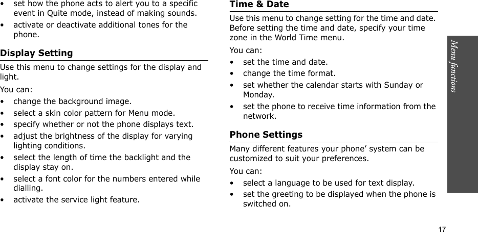 Menu functions  17• set how the phone acts to alert you to a specific event in Quite mode, instead of making sounds.• activate or deactivate additional tones for the phone.Display SettingUse this menu to change settings for the display and light.You can:• change the background image.• select a skin color pattern for Menu mode.• specify whether or not the phone displays text.• adjust the brightness of the display for varying lighting conditions.• select the length of time the backlight and the display stay on.• select a font color for the numbers entered while dialling.• activate the service light feature.Time &amp; DateUse this menu to change setting for the time and date. Before setting the time and date, specify your time zone in the World Time menu.You can:• set the time and date.• change the time format.• set whether the calendar starts with Sunday or Monday.• set the phone to receive time information from the network.Phone SettingsMany different features your phone’ system can be customized to suit your preferences.You can:• select a language to be used for text display.• set the greeting to be displayed when the phone is switched on.