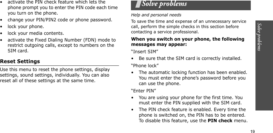 Solve problems  19• activate the PIN check feature which lets the phone prompt you to enter the PIN code each time you turn on the phone.• change your PIN/PIN2 code or phone password.• lock your phone.• lock your media contents.• activate the Fixed Dialing Number (FDN) mode to restrict outgoing calls, except to numbers on the SIM card.Reset SettingsUse this menu to reset the phone settings, display settings, sound settings, individually. You can also reset all of these settings at the same time.Solve problemsHelp and personal needsTo save the time and expense of an unnecessary service call, perform the simple checks in this section before contacting a service professional.When you switch on your phone, the following messages may appear:“Insert SIM”• Be sure that the SIM card is correctly installed.“Phone lock”• The automatic locking function has been enabled. You must enter the phone’s password before you can use the phone.“Enter PIN”• You are using your phone for the first time. You must enter the PIN supplied with the SIM card.• The PIN check feature is enabled. Every time the phone is switched on, the PIN has to be entered. To disable this feature, use the PIN check menu.