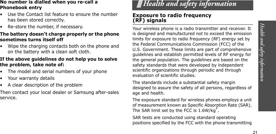Health and safety information  21No number is dialled when you re-call a Phonebook entry• Use the Contact list feature to ensure the number has been stored correctly.• Re-store the number, if necessary.The battery doesn’t charge properly or the phone sometimes turns itself off• Wipe the charging contacts both on the phone and on the battery with a clean soft cloth.If the above guidelines do not help you to solve the problem, take note of:• The model and serial numbers of your phone•Your warranty details• A clear description of the problemThen contact your local dealer or Samsung after-sales service.Health and safety informationExposure to radio frequency(RF) signalsYour wireless phone is a radio transmitter and receiver. It is designed and manufactured not to exceed the emission limits for exposure to radio frequency (RF) energy set by the Federal Communications Commission (FCC) of the U.S. Government. These limits are part of comprehensive guidelines and establish permitted levels of RF energy for the general population. The guidelines are based on the safety standards that were developed by independent scientific organizations through periodic and through evaluation of scientific studies.The standards include a substantial safety margin designed to assure the safety of all persons, regardless of age and health. The exposure standard for wireless phones employs a unit of measurement known as Specific Absorption Rate (SAR). The SAR limit set by the FCC is 1.6W/kg*.SAR tests are conducted using standard operating positions specified by the FCC with the phone transmitting 