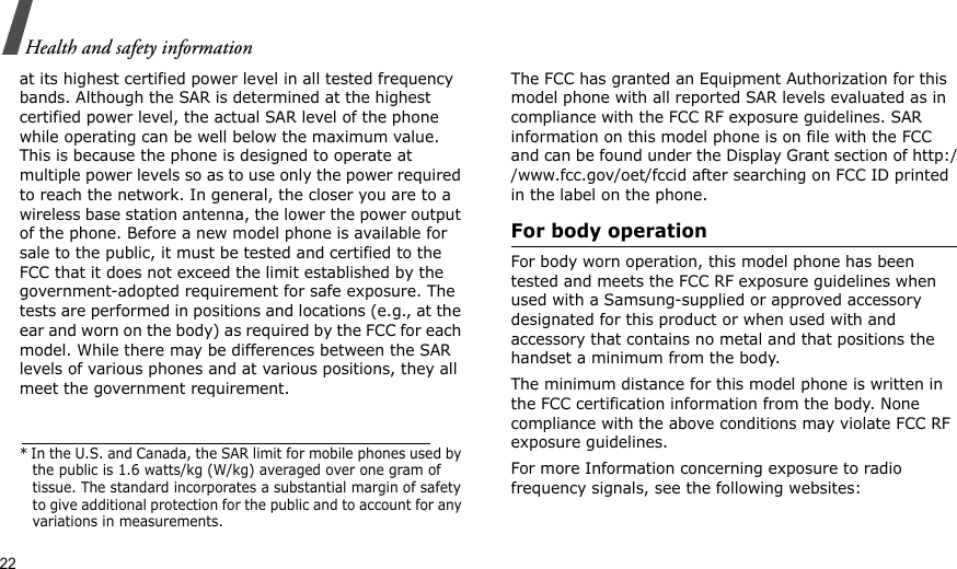 22Health and safety informationat its highest certified power level in all tested frequency bands. Although the SAR is determined at the highest certified power level, the actual SAR level of the phone while operating can be well below the maximum value. This is because the phone is designed to operate at multiple power levels so as to use only the power required to reach the network. In general, the closer you are to a wireless base station antenna, the lower the power output of the phone. Before a new model phone is available for sale to the public, it must be tested and certified to the FCC that it does not exceed the limit established by the government-adopted requirement for safe exposure. The tests are performed in positions and locations (e.g., at the ear and worn on the body) as required by the FCC for each model. While there may be differences between the SAR levels of various phones and at various positions, they all meet the government requirement.The FCC has granted an Equipment Authorization for this model phone with all reported SAR levels evaluated as in compliance with the FCC RF exposure guidelines. SAR information on this model phone is on file with the FCC and can be found under the Display Grant section of http://www.fcc.gov/oet/fccid after searching on FCC ID printed in the label on the phone.For body operationFor body worn operation, this model phone has been tested and meets the FCC RF exposure guidelines when used with a Samsung-supplied or approved accessory designated for this product or when used with and accessory that contains no metal and that positions the handset a minimum from the body. The minimum distance for this model phone is written in the FCC certification information from the body. None compliance with the above conditions may violate FCC RF exposure guidelines. For more Information concerning exposure to radio frequency signals, see the following websites:* In the U.S. and Canada, the SAR limit for mobile phones used by the public is 1.6 watts/kg (W/kg) averaged over one gram of tissue. The standard incorporates a substantial margin of safety to give additional protection for the public and to account for any variations in measurements.