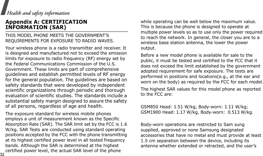 32Health and safety informationAppendix A: CERTIFICATION INFORMATION (SAR)THIS MODEL PHONE MEETS THE GOVERNMENT’S REQUIREMENTS FOR EXPOSURE TO RADIO WAVES.Your wireless phone is a radio transmitter and receiver. It is designed and manufactured not to exceed the emission limits for exposure to radio frequency (RF) energy set by the Federal Communications Commission of the U.S. Government. These limits are part of comprehensive guidelines and establish permitted levels of RF energy for the general population. The guidelines are based on safety standards that were developed by independent scientific organizations through periodic and thorough evaluation of scientific studies. The standards include a substantial safety margin designed to assure the safety of all persons, regardless of age and health.The exposure standard for wireless mobile phones employs a unit of measurement known as the Specific Absorption Rate (SAR). The SAR limit set by the FCC is 1.6 W/kg. SAR Tests are conducted using standard operating positions accepted by the FCC with the phone transmitting at its highest certified power level in all tested frequency bands. Although the SAR is determined at the highest certified power level, the actual SAR level of the phone while operating can be well below the maximum value. This is because the phone is designed to operate at multiple power levels so as to use only the power required to reach the network. In general, the closer you are to a wireless base station antenna, the lower the power output.Before a new model phone is available for sale to the public, it must be tested and certified to the FCC that it does not exceed the limit established by the government adopted requirement for safe exposure. The tests are performed in positions and locations(e.g., at the ear and worn on the body) as required by the FCC for each model.The highest SAR values for this model phone as reported to the FCC are:GSM850 Head: 1.51 W/kg, Body-worn: 1.11 W/kg; GSM1900 Head: 1.17 W/kg, Body-worn:  0.513 W/kg.Body-worn operations are restricted to Sam sung supplied, approved or none Samsung designated accessories that have no metal and must provide at least 1.5 cm separation between the device, including its antenna whether extended or retracted, and the user’s 