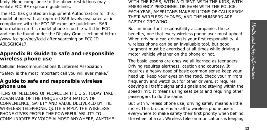 Health and safety information  33body. None compliance to the above restrictions may violate FCC RF exposure guidelines.The FCC has granted an Equipment Authorization for this model phone with all reported SAR levels evaluated as in compliance with the FCC RF exposure guidelines. SAR information on this model phone is on file with the FCC and can be found under the Display Grant section of http://www.fcc.gov/oet/fccid after searching on FCC ID A3LSGHC417.Appendix B: Guide to safe and responsible wireless phone useCellular Telecommunications &amp; Internet Association“Safety is the most important call you will ever make.”A guide to safe and responsible wireless phone useTENS OF MILLIONS OF PEOPLE IN THE U.S. TODAY TAKE ADVANTAGE OF THE UNIQUE COMBINATION OF CONVENIENCE, SAFETY AND VALUE DELIVERED BY THE WIRELESS TELEPHONE. QUITE SIMPLY, THE WIRELESS PHONE GIVES PEOPLE THE POWERFUL ABILITY TO COMMUNICATE BY VOICE-ALMOST ANYWHERE, ANYTIME-WITH THE BOSS, WITH A CLIENT, WITH THE KIDS, WITH EMERGENCY PERSONNEL OR EVEN WITH THE POLICE. EACH YEAR, AMERICANS MAKE BILLIONS OF CALLS FROM THEIR WIRELESS PHONES, AND THE NUMBERS ARE RAPIDLY GROWING.But an important responsibility accompanies those benefits, one that every wireless phone user must uphold. When driving a car, driving is your first responsibility. A wireless phone can be an invaluable tool, but good judgment must be exercised at all times while driving a motor vehicle whether on the phone or not.The basic lessons are ones we all learned as teenagers. Driving requires alertness, caution and courtesy. It requires a heavy dose of basic common sense-keep your head up, keep your eyes on the road, check your mirrors frequently and watch out for other drivers. It requires obeying all traffic signs and signals and staying within the speed limit. It means using seat belts and requiring other passengers to do the same. But with wireless phone use, driving safely means a little more. This brochure is a call to wireless phone users everywhere to make safety their first priority when behind the wheel of a car. Wireless telecommunications is keeping 