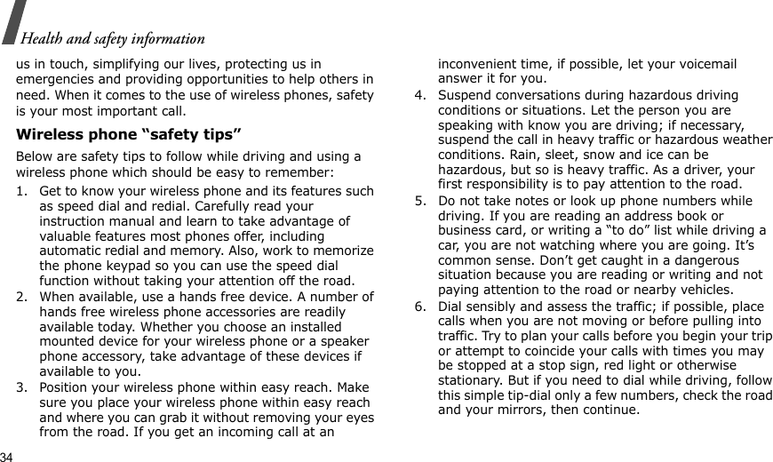34Health and safety informationus in touch, simplifying our lives, protecting us in emergencies and providing opportunities to help others in need. When it comes to the use of wireless phones, safety is your most important call.Wireless phone “safety tips”Below are safety tips to follow while driving and using a wireless phone which should be easy to remember:1. Get to know your wireless phone and its features such as speed dial and redial. Carefully read your instruction manual and learn to take advantage of valuable features most phones offer, including automatic redial and memory. Also, work to memorize the phone keypad so you can use the speed dial function without taking your attention off the road.2. When available, use a hands free device. A number of hands free wireless phone accessories are readily available today. Whether you choose an installed mounted device for your wireless phone or a speaker phone accessory, take advantage of these devices if available to you.3. Position your wireless phone within easy reach. Make sure you place your wireless phone within easy reach and where you can grab it without removing your eyes from the road. If you get an incoming call at an inconvenient time, if possible, let your voicemail answer it for you.4. Suspend conversations during hazardous driving conditions or situations. Let the person you are speaking with know you are driving; if necessary, suspend the call in heavy traffic or hazardous weather conditions. Rain, sleet, snow and ice can be hazardous, but so is heavy traffic. As a driver, your first responsibility is to pay attention to the road.5. Do not take notes or look up phone numbers while driving. If you are reading an address book or business card, or writing a “to do” list while driving a car, you are not watching where you are going. It’s common sense. Don’t get caught in a dangerous situation because you are reading or writing and not paying attention to the road or nearby vehicles.6. Dial sensibly and assess the traffic; if possible, place calls when you are not moving or before pulling into traffic. Try to plan your calls before you begin your trip or attempt to coincide your calls with times you may be stopped at a stop sign, red light or otherwise stationary. But if you need to dial while driving, follow this simple tip-dial only a few numbers, check the road and your mirrors, then continue.