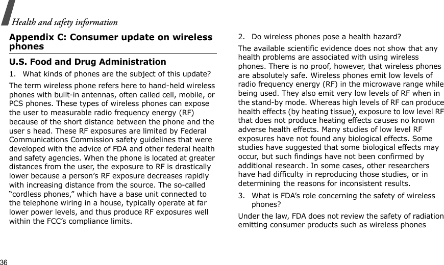 36Health and safety informationAppendix C: Consumer update on wireless phonesU.S. Food and Drug Administration1. What kinds of phones are the subject of this update?The term wireless phone refers here to hand-held wireless phones with built-in antennas, often called cell, mobile, or PCS phones. These types of wireless phones can expose the user to measurable radio frequency energy (RF) because of the short distance between the phone and the user s head. These RF exposures are limited by Federal Communications Commission safety guidelines that were developed with the advice of FDA and other federal health and safety agencies. When the phone is located at greater distances from the user, the exposure to RF is drastically lower because a person’s RF exposure decreases rapidly with increasing distance from the source. The so-called “cordless phones,” which have a base unit connected to the telephone wiring in a house, typically operate at far lower power levels, and thus produce RF exposures well within the FCC’s compliance limits.2. Do wireless phones pose a health hazard?The available scientific evidence does not show that any health problems are associated with using wireless phones. There is no proof, however, that wireless phones are absolutely safe. Wireless phones emit low levels of radio frequency energy (RF) in the microwave range while being used. They also emit very low levels of RF when in the stand-by mode. Whereas high levels of RF can produce health effects (by heating tissue), exposure to low level RF that does not produce heating effects causes no known adverse health effects. Many studies of low level RF exposures have not found any biological effects. Some studies have suggested that some biological effects may occur, but such findings have not been confirmed by additional research. In some cases, other researchers have had difficulty in reproducing those studies, or in determining the reasons for inconsistent results.3. What is FDA’s role concerning the safety of wireless phones?Under the law, FDA does not review the safety of radiation emitting consumer products such as wireless phones 