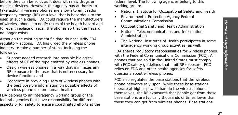 Health and safety information  37before they can be sold, as it does with new drugs or medical devices. However, the agency has authority to take action if wireless phones are shown to emit radio frequency energy (RF) at a level that is hazardous to the user. In such a case, FDA could require the manufacturers of wireless phones to notify users of the health hazard and to repair, replace or recall the phones so that the hazard no longer exists.Although the existing scientific data do not justify FDA regulatory actions, FDA has urged the wireless phone industry to take a number of steps, including the following:• Support needed research into possible biological effects of RF of the type emitted by wireless phones;• Design wireless phones in a way that minimizes any RF exposure to the user that is not necessary for device function; and• Cooperate in providing users of wireless phones with the best possible information on possible effects of wireless phone use on human healthFDA belongs to an interagency working group of the federal agencies that have responsibility for different aspects of RF safety to ensure coordinated efforts at the federal level. The following agencies belong to this working group:• National Institute for Occupational Safety and Health• Environmental Protection Agency Federal Communications Commission• Occupational Safety and Health Administration• National Telecommunications and Information Administration• The National Institutes of Health participates in some interagency working group activities, as well.FDA shares regulatory responsibilities for wireless phones with the Federal Communications Commission (FCC). All phones that are sold in the United States must comply with FCC safety guidelines that limit RF exposure. FCC relies on FDA and other health agencies for safety questions about wireless phones.FCC also regulates the base stations that the wireless phone networks rely upon. While these base stations operate at higher power than do the wireless phones themselves, the RF exposures that people get from these base stations are typically thousands of times lower than those they can get from wireless phones. Base stations 