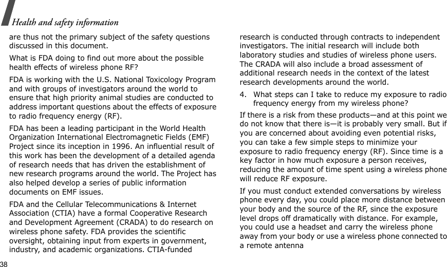 38Health and safety informationare thus not the primary subject of the safety questions discussed in this document.What is FDA doing to find out more about the possible health effects of wireless phone RF?FDA is working with the U.S. National Toxicology Program and with groups of investigators around the world to ensure that high priority animal studies are conducted to address important questions about the effects of exposure to radio frequency energy (RF).FDA has been a leading participant in the World Health Organization International Electromagnetic Fields (EMF) Project since its inception in 1996. An influential result of this work has been the development of a detailed agenda of research needs that has driven the establishment of new research programs around the world. The Project has also helped develop a series of public information documents on EMF issues.FDA and the Cellular Telecommunications &amp; Internet Association (CTIA) have a formal Cooperative Research and Development Agreement (CRADA) to do research on wireless phone safety. FDA provides the scientific oversight, obtaining input from experts in government, industry, and academic organizations. CTIA-funded research is conducted through contracts to independent investigators. The initial research will include both laboratory studies and studies of wireless phone users. The CRADA will also include a broad assessment of additional research needs in the context of the latest research developments around the world.4. What steps can I take to reduce my exposure to radio frequency energy from my wireless phone?If there is a risk from these products—and at this point we do not know that there is—it is probably very small. But if you are concerned about avoiding even potential risks, you can take a few simple steps to minimize your exposure to radio frequency energy (RF). Since time is a key factor in how much exposure a person receives, reducing the amount of time spent using a wireless phone will reduce RF exposure.If you must conduct extended conversations by wireless phone every day, you could place more distance between your body and the source of the RF, since the exposure level drops off dramatically with distance. For example, you could use a headset and carry the wireless phone away from your body or use a wireless phone connected to a remote antenna