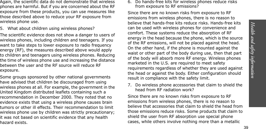 Health and safety information  39Again, the scientific data do not demonstrate that wireless phones are harmful. But if you are concerned about the RF exposure from these products, you can use measures like those described above to reduce your RF exposure from wireless phone use.5. What about children using wireless phones?The scientific evidence does not show a danger to users of wireless phones, including children and teenagers. If you want to take steps to lower exposure to radio frequency energy (RF), the measures described above would apply to children and teenagers using wireless phones. Reducing the time of wireless phone use and increasing the distance between the user and the RF source will reduce RF exposure.Some groups sponsored by other national governments have advised that children be discouraged from using wireless phones at all. For example, the government in the United Kingdom distributed leaflets containing such a recommendation in December 2000. They noted that no evidence exists that using a wireless phone causes brain tumors or other ill effects. Their recommendation to limit wireless phone use by children was strictly precautionary; it was not based on scientific evidence that any health hazard exists.6. Do hands-free kits for wireless phones reduce risks from exposure to RF emissions?Since there are no known risks from exposure to RF emissions from wireless phones, there is no reason to believe that hands-free kits reduce risks. Hands-free kits can be used with wireless phones for convenience and comfort. These systems reduce the absorption of RF energy in the head because the phone, which is the source of the RF emissions, will not be placed against the head. On the other hand, if the phone is mounted against the waist or other part of the body during use, then that part of the body will absorb more RF energy. Wireless phones marketed in the U.S. are required to meet safety requirements regardless of whether they are used against the head or against the body. Either configuration should result in compliance with the safety limit.7. Do wireless phone accessories that claim to shield the head from RF radiation work?Since there are no known risks from exposure to RF emissions from wireless phones, there is no reason to believe that accessories that claim to shield the head from those emissions reduce risks. Some products that claim to shield the user from RF absorption use special phone cases, while others involve nothing more than a metallic 