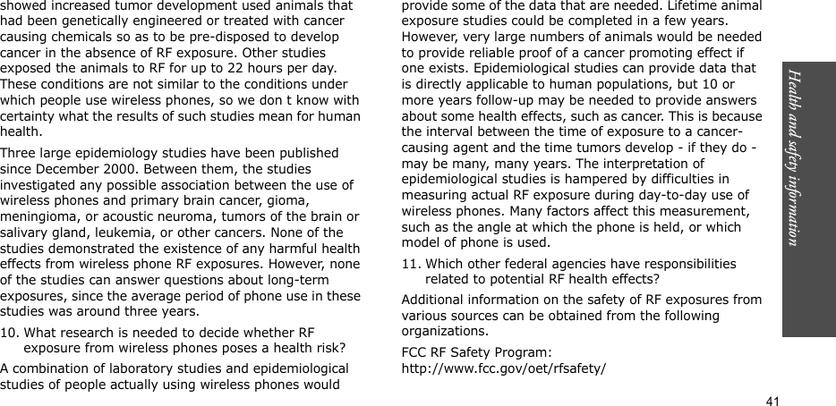 Health and safety information  41showed increased tumor development used animals that had been genetically engineered or treated with cancer causing chemicals so as to be pre-disposed to develop cancer in the absence of RF exposure. Other studies exposed the animals to RF for up to 22 hours per day. These conditions are not similar to the conditions under which people use wireless phones, so we don t know with certainty what the results of such studies mean for human health.Three large epidemiology studies have been published since December 2000. Between them, the studies investigated any possible association between the use of wireless phones and primary brain cancer, gioma, meningioma, or acoustic neuroma, tumors of the brain or salivary gland, leukemia, or other cancers. None of the studies demonstrated the existence of any harmful health effects from wireless phone RF exposures. However, none of the studies can answer questions about long-term exposures, since the average period of phone use in these studies was around three years.10. What research is needed to decide whether RF exposure from wireless phones poses a health risk?A combination of laboratory studies and epidemiological studies of people actually using wireless phones would provide some of the data that are needed. Lifetime animal exposure studies could be completed in a few years. However, very large numbers of animals would be needed to provide reliable proof of a cancer promoting effect if one exists. Epidemiological studies can provide data that is directly applicable to human populations, but 10 or more years follow-up may be needed to provide answers about some health effects, such as cancer. This is because the interval between the time of exposure to a cancer-causing agent and the time tumors develop - if they do - may be many, many years. The interpretation of epidemiological studies is hampered by difficulties in measuring actual RF exposure during day-to-day use of wireless phones. Many factors affect this measurement, such as the angle at which the phone is held, or which model of phone is used.11. Which other federal agencies have responsibilities related to potential RF health effects?Additional information on the safety of RF exposures from various sources can be obtained from the following organizations.FCC RF Safety Program:http://www.fcc.gov/oet/rfsafety/