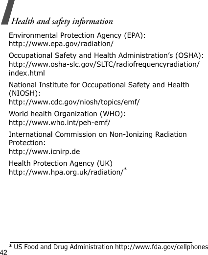 42Health and safety informationEnvironmental Protection Agency (EPA):http://www.epa.gov/radiation/Occupational Safety and Health Administration’s (OSHA):http://www.osha-slc.gov/SLTC/radiofrequencyradiation/index.htmlNational Institute for Occupational Safety and Health (NIOSH):http://www.cdc.gov/niosh/topics/emf/World health Organization (WHO):http://www.who.int/peh-emf/International Commission on Non-Ionizing Radiation Protection:http://www.icnirp.deHealth Protection Agency (UK) http://www.hpa.org.uk/radiation/** US Food and Drug Administration http://www.fda.gov/cellphones
