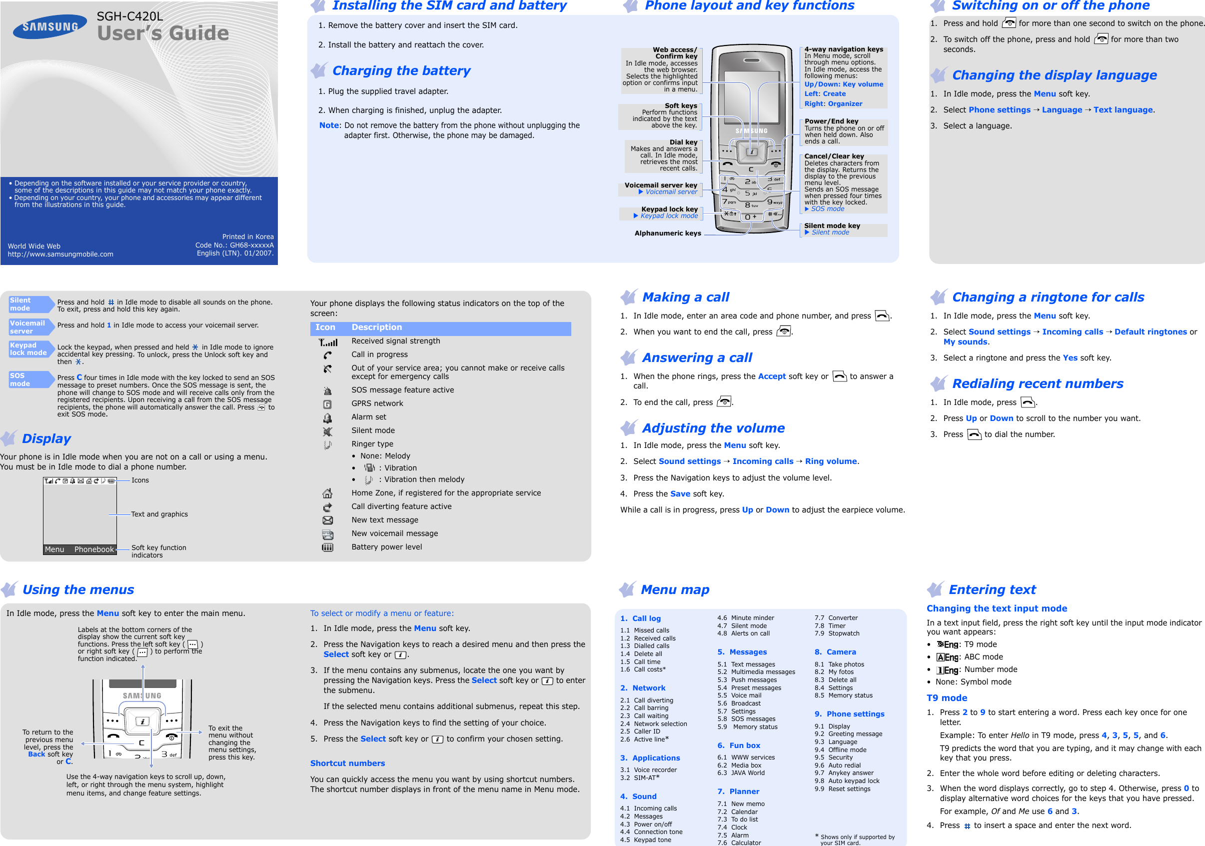 Printed in KoreaCode No.: GH68-xxxxxAEnglish (LTN). 01/2007.World Wide Web                                             http://www.samsungmobile.comSGH-C420LUser’s Guide• Depending on the software installed or your service provider or country, some of the descriptions in this guide may not match your phone exactly.• Depending on your country, your phone and accessories may appear different from the illustrations in this guide.1.  Call log1.1  Missed calls1.2  Received calls1.3  Dialled calls1.4  Delete all1.5  Call time1.6  Call costs*2.  Network 2.1  Call diverting2.2  Call barring2.3  Call waiting2.4  Network selection2.5  Caller ID2.6  Active line*3.  Applications3.1  Voice recorder3.2  SIM-AT*4.  Sound 4.1  Incoming calls4.2  Messages4.3  Power on/off4.4  Connection tone4.5  Keypad tone4.6  Minute minder4.7  Silent mode4.8  Alerts on call5.  Messages5.1  Text messages5.2  Multimedia messages5.3  Push messages 5.4  Preset messages5.5  Voice mail5.6  Broadcast5.7  Settings5.8  SOS messages5.9   Memory status6.  Fun box6.1  WWW services6.2  Media box6.3  JAVA World7.  Planner7.1  New memo  7.2  Calendar7.3  To do list7.4  Clock7.5  Alarm7.6  Calculator7.7  Converter7.8  Timer7.9  Stopwatch8.  Camera8.1  Take photos8.2  My fotos8.3  Delete all8.4  Settings8.5  Memory status9.  Phone settings9.1  Display9.2  Greeting message9.3  Language9.4  Offline mode9.5  Security9.6  Auto redial9.7  Anykey answer9.8  Auto keypad lock9.9  Reset settings* Shows only if supported by your SIM card. Switching on or off the phone 1. Press and hold   for more than one second to switch on the phone.2. To switch off the phone, press and hold   for more than two seconds. Changing the display language1. In Idle mode, press the Menu soft key.2. Select Phone settings → Language → Text language.3. Select a language. Installing the SIM card and battery   1. Remove the battery cover and insert the SIM card.   2. Install the battery and reattach the cover. Charging the battery   1. Plug the supplied travel adapter.   2. When charging is finished, unplug the adapter.Note: Do not remove the battery from the phone without unplugging the adapter first. Otherwise, the phone may be damaged. Phone layout and key functionsWeb access/Confirm keyIn Idle mode, accessesthe web browser.Selects the highlightedoption or confirms inputin a menu.Voicemail server key X Voicemail serverSoft keysPerform functionsindicated by the textabove the key.4-way navigation keysIn Menu mode, scroll through menu options.In Idle mode, access the following menus:Up/Down: Key volumeLeft: CreateRight: OrganizerPower/End keyTurns the phone on or off when held down. Also ends a call.Silent mode keyX Silent mode Alphanumeric keysDial keyMakes and answers acall. In Idle mode,retrieves the mostrecent calls.Cancel/Clear keyDeletes characters from the display. Returns the display to the previous menu level. Sends an SOS message when pressed four times with the key locked.X SOS modeKeypad lock key X Keypad lock mode Changing a ringtone for calls1. In Idle mode, press the Menu soft key.2. Select Sound settings → Incoming calls → Default ringtones or My sounds. 3. Select a ringtone and press the Yes soft key. Redialing recent numbers1. In Idle mode, press  .2. Press Up or Down to scroll to the number you want.3. Press   to dial the number.  Using the menusIn Idle mode, press the Menu soft key to enter the main menu.Use the 4-way navigation keys to scroll up, down, left, or right through the menu system, highlight menu items, and change feature settings.To exit the menu without changing the menu settings, press this key.Labels at the bottom corners of the display show the current soft key functions. Press the left soft key ( ) or right soft key ( ) to perform the function indicated.To return to theprevious menulevel, press theBack soft keyor C.To select or modify a menu or feature:1. In Idle mode, press the Menu soft key.2. Press the Navigation keys to reach a desired menu and then press the Select soft key or  .3. If the menu contains any submenus, locate the one you want by pressing the Navigation keys. Press the Select soft key or   to enter the submenu.If the selected menu contains additional submenus, repeat this step.4. Press the Navigation keys to find the setting of your choice.5. Press the Select soft key or   to confirm your chosen setting.Shortcut numbersYou can quickly access the menu you want by using shortcut numbers. The shortcut number displays in front of the menu name in Menu mode. Making a call1. In Idle mode, enter an area code and phone number, and press  . 2. When you want to end the call, press  . Answering a call1. When the phone rings, press the Accept soft key or   to answer a call.2. To end the call, press  . Adjusting the volume1. In Idle mode, press the Menu soft key.2. Select Sound settings → Incoming calls → Ring volume. 3. Press the Navigation keys to adjust the volume level.4. Press the Save soft key. While a call is in progress, press Up or Down to adjust the earpiece volume.Your phone displays the following status indicators on the top of the screen:Icon Description Received signal strengthCall in progressOut of your service area; you cannot make or receive calls except for emergency callsSOS message feature activeGPRS networkAlarm setSilent modeRinger type•None: Melody•: Vibration• : Vibration then melodyHome Zone, if registered for the appropriate serviceCall diverting feature activeNew text messageNew voicemail messageBattery power level Menu map  Entering textChanging the text input modeIn a text input field, press the right soft key until the input mode indicator you want appears: •: T9 mode•: ABC mode• : Number mode• None: Symbol modeT9 mode1. Press 2 to 9 to start entering a word. Press each key once for one letter. Example: To enter Hello in T9 mode, press 4, 3, 5, 5, and 6.T9 predicts the word that you are typing, and it may change with each key that you press.2. Enter the whole word before editing or deleting characters.3. When the word displays correctly, go to step 4. Otherwise, press 0 to display alternative word choices for the keys that you have pressed.For example, Of and Me use 6 and 3.4. Press   to insert a space and enter the next word. DisplayYour phone is in Idle mode when you are not on a call or using a menu. You must be in Idle mode to dial a phone number.SilentmodePress and hold  in Idle mode to disable all sounds on the phone. To exit, press and hold this key again.Voicemail serverPress and hold 1 in Idle mode to access your voicemail server. Keypad lock modeLock the keypad, when pressed and held  in Idle mode to ignore accidental key pressing. To unlock, press the Unlock soft key and then .SOSmodePress C four times in Idle mode with the key locked to send an SOS message to preset numbers. Once the SOS message is sent, the phone will change to SOS mode and will receive calls only from the registered recipients. Upon receiving a call from the SOS message recipients, the phone will automatically answer the call. Press  to exit SOS mode.Text and graphicsSoft key function indicatorsMenu    PhonebookIcons