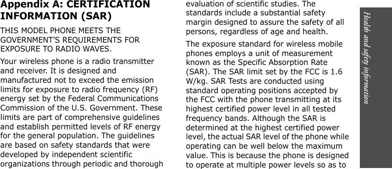 Health and safety information        Appendix A: CERTIFICATION INFORMATION (SAR)THIS MODEL PHONE MEETS THE GOVERNMENT’S REQUIREMENTS FOR EXPOSURE TO RADIO WAVES.Your wireless phone is a radio transmitter and receiver. It is designed and manufactured not to exceed the emission limits for exposure to radio frequency (RF) energy set by the Federal Communications Commission of the U.S. Government. These limits are part of comprehensive guidelines and establish permitted levels of RF energy for the general population. The guidelines are based on safety standards that were developed by independent scientific organizations through periodic and thorough evaluation of scientific studies. The standards include a substantial safety margin designed to assure the safety of all persons, regardless of age and health.The exposure standard for wireless mobile phones employs a unit of measurement known as the Specific Absorption Rate (SAR). The SAR limit set by the FCC is 1.6 W/kg. SAR Tests are conducted using standard operating positions accepted by the FCC with the phone transmitting at its highest certified power level in all tested frequency bands. Although the SAR is determined at the highest certified power level, the actual SAR level of the phone while operating can be well below the maximum value. This is because the phone is designed to operate at multiple power levels so as to 