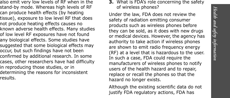 Health and safety information      also emit very low levels of RF when in the stand-by mode. Whereas high levels of RF can produce health effects (by heating tissue), exposure to low level RF that does not produce heating effects causes no known adverse health effects. Many studies of low level RF exposures have not found any biological effects. Some studies have suggested that some biological effects may occur, but such findings have not been confirmed by additional research. In some cases, other researchers have had difficulty in reproducing those studies, or in determining the reasons for inconsistent results.3.What is FDA’s role concerning the safety of wireless phones?Under the law, FDA does not review the safety of radiation emitting consumer products such as wireless phones before they can be sold, as it does with new drugs or medical devices. However, the agency has authority to take action if wireless phones are shown to emit radio frequency energy (RF) at a level that is hazardous to the user. In such a case, FDA could require the manufacturers of wireless phones to notify users of the health hazard and to repair, replace or recall the phones so that the hazard no longer exists.Although the existing scientific data do not justify FDA regulatory actions, FDA has 