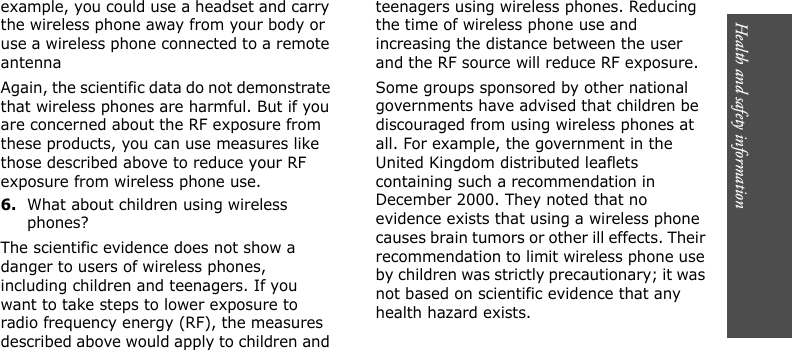 Health and safety information       example, you could use a headset and carry the wireless phone away from your body or use a wireless phone connected to a remote antennaAgain, the scientific data do not demonstrate that wireless phones are harmful. But if you are concerned about the RF exposure from these products, you can use measures like those described above to reduce your RF exposure from wireless phone use.6.What about children using wireless phones?The scientific evidence does not show a danger to users of wireless phones, including children and teenagers. If you want to take steps to lower exposure to radio frequency energy (RF), the measures described above would apply to children and teenagers using wireless phones. Reducing the time of wireless phone use and increasing the distance between the user and the RF source will reduce RF exposure.Some groups sponsored by other national governments have advised that children be discouraged from using wireless phones at all. For example, the government in the United Kingdom distributed leaflets containing such a recommendation in December 2000. They noted that no evidence exists that using a wireless phone causes brain tumors or other ill effects. Their recommendation to limit wireless phone use by children was strictly precautionary; it was not based on scientific evidence that any health hazard exists.