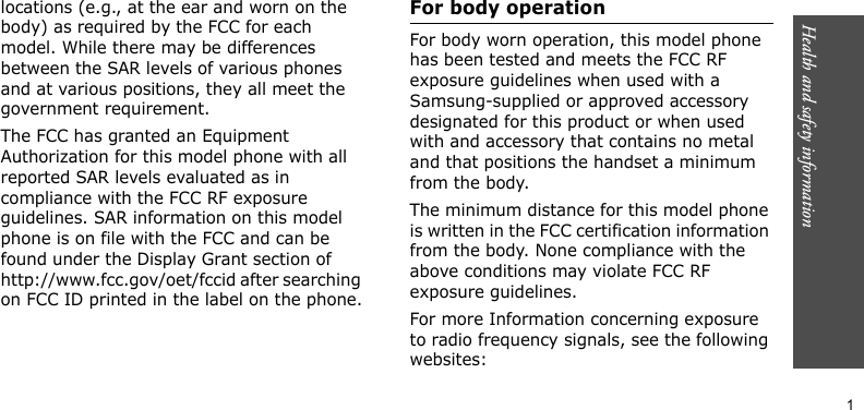 Health and safety information                       1locations (e.g., at the ear and worn on the body) as required by the FCC for each model. While there may be differences between the SAR levels of various phones and at various positions, they all meet the government requirement.The FCC has granted an Equipment Authorization for this model phone with all reported SAR levels evaluated as in compliance with the FCC RF exposure guidelines. SAR information on this model phone is on file with the FCC and can be found under the Display Grant section of http://www.fcc.gov/oet/fccid after searching on FCC ID printed in the label on the phone.For body operationFor body worn operation, this model phone has been tested and meets the FCC RF exposure guidelines when used with a Samsung-supplied or approved accessory designated for this product or when used with and accessory that contains no metal and that positions the handset a minimum from the body.The minimum distance for this model phone is written in the FCC certification information from the body. None compliance with the above conditions may violate FCC RF exposure guidelines.For more Information concerning exposure to radio frequency signals, see the following websites: