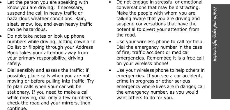 Health and safety information      • Let the person you are speaking with know you are driving; if necessary, suspend the call in heavy traffic or hazardous weather conditions. Rain, sleet, snow, ice, and even heavy traffic can be hazardous.• Do not take notes or look up phone numbers while driving. Jotting down a To Do list or flipping through your Address Book takes your attention away from your primary responsibility, driving safely.• Dial sensibly and assess the traffic; if possible, place calls when you are not moving or before pulling into traffic. Try to plan calls when your car will be stationary. If you need to make a call while moving, dial only a few numbers, check the road and your mirrors, then continue.• Do not engage in stressful or emotional conversations that may be distracting. Make the people with whom you are talking aware that you are driving and suspend conversations that have the potential to divert your attention from the road.• Use your wireless phone to call for help. Dial the emergency number in the case of fire, traffic accident or medical emergencies. Remember, it is a free call on your wireless phone!• Use your wireless phone to help others in emergencies. If you see a car accident, crime in progress or other serious emergency where lives are in danger, call the emergency number, as you would want others to do for you.