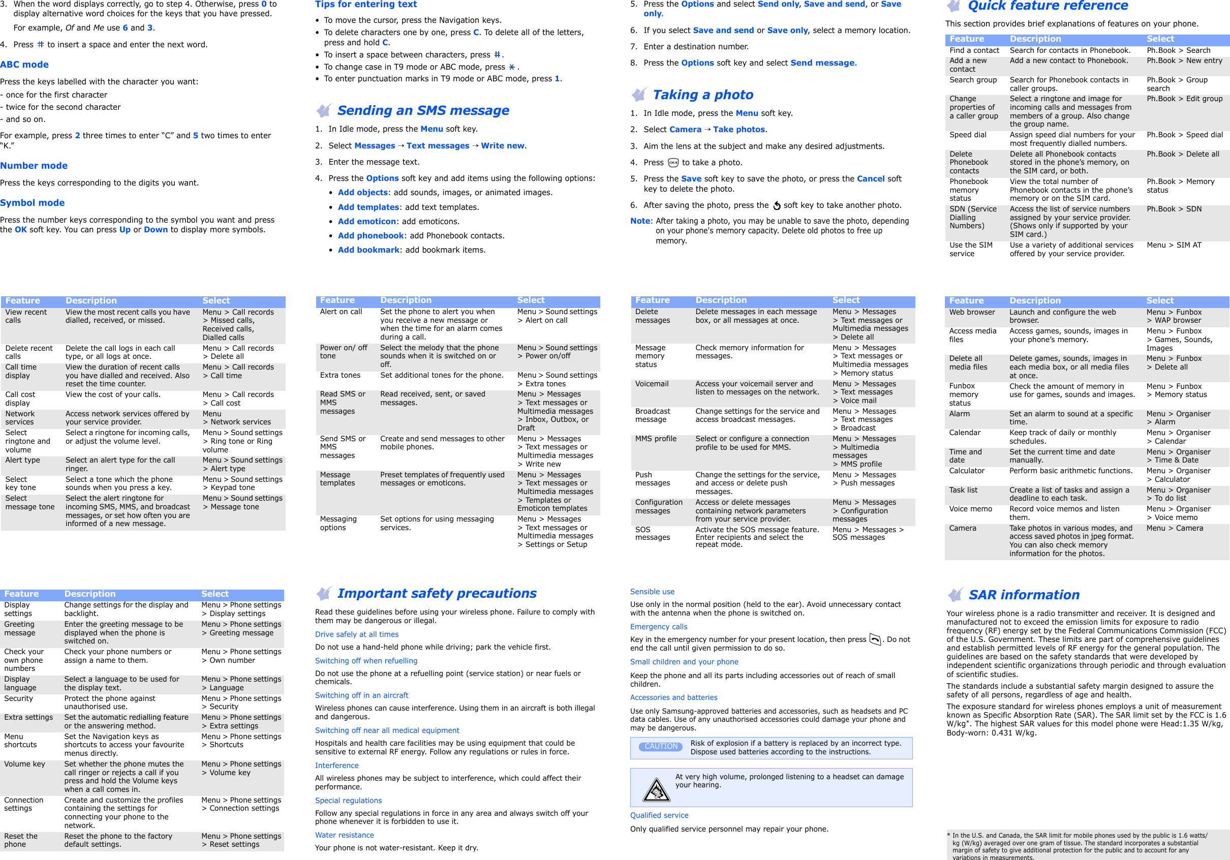 3. When the word displays correctly, go to step 4. Otherwise, press 0 to display alternative word choices for the keys that you have pressed.For example, Of and Me use 6 and 3.4. Press   to insert a space and enter the next word.ABC modePress the keys labelled with the character you want:- once for the first character- twice for the second character- and so on.For example, press 2 three times to enter “C” and 5 two times to enter “K.”Number modePress the keys corresponding to the digits you want.Symbol modePress the number keys corresponding to the symbol you want and press the OK soft key. You can press Up or Down to display more symbols. Tips for entering text• To move the cursor, press the Navigation keys.• To delete characters one by one, press C. To delete all of the letters, press and hold C.• To insert a space between characters, press  .• To change case in T9 mode or ABC mode, press  .• To enter punctuation marks in T9 mode or ABC mode, press 1. Sending an SMS message1. In Idle mode, press the Menu soft key.2. Select Messages → Text messages → Write new.3. Enter the message text.4. Press the Options soft key and add items using the following options:•  Add objects: add sounds, images, or animated images.•  Add templates: add text templates.•  Add emoticon: add emoticons.•  Add phonebook: add Phonebook contacts.•  Add bookmark: add bookmark items.5. Press the Options and select Send only, Save and send, or Save only.6. If you select Save and send or Save only, select a memory location.7. Enter a destination number.8. Press the Options soft key and select Send message. Taking a photo1. In Idle mode, press the Menu soft key.2. Select Camera → Take photos.3. Aim the lens at the subject and make any desired adjustments.4. Press   to take a photo. 5. Press the Save soft key to save the photo, or press the Cancel soft key to delete the photo.6. After saving the photo, press the  soft key to take another photo.Note: After taking a photo, you may be unable to save the photo, depending on your phone&apos;s memory capacity. Delete old photos to free up memory.  Quick feature referenceThis section provides brief explanations of features on your phone.Feature  Description Select Find a contact Search for contacts in Phonebook. Ph.Book &gt; SearchAdd a new contactAdd a new contact to Phonebook. Ph.Book &gt; New entrySearch group Search for Phonebook contacts in caller groups.Ph.Book &gt; Group searchChange properties of a caller groupSelect a ringtone and image for incoming calls and messages from members of a group. Also change the group name.Ph.Book &gt; Edit groupSpeed dial Assign speed dial numbers for your most frequently dialled numbers.Ph.Book &gt; Speed dialDelete Phonebook contactsDelete all Phonebook contacts stored in the phone’s memory, on the SIM card, or both.Ph.Book &gt; Delete allPhonebook memory statusView the total number of Phonebook contacts in the phone’s memory or on the SIM card.Ph.Book &gt; Memory statusSDN (Service Dialling Numbers)Access the list of service numbers assigned by your service provider. (Shows only if supported by your SIM card.)Ph.Book &gt; SDNUse the SIM serviceUse a variety of additional services offered by your service provider.Menu &gt; SIM ATView recent callsView the most recent calls you have dialled, received, or missed.Menu &gt; Call records &gt; Missed calls, Received calls, Dialled callsDelete recent callsDelete the call logs in each call type, or all logs at once.Menu &gt; Call records &gt; Delete allCall time displayView the duration of recent calls you have dialled and received. Also reset the time counter.Menu &gt; Call records &gt; Call timeCall cost displayView the cost of your calls. Menu &gt; Call records &gt; Call costNetwork servicesAccess network services offered by your service provider. Menu &gt; Network services Select ringtone and volumeSelect a ringtone for incoming calls, or adjust the volume level.Menu &gt; Sound settings &gt; Ring tone or Ring volumeAlert type Select an alert type for the call ringer.Menu &gt; Sound settings &gt; Alert typeSelect key toneSelect a tone which the phone sounds when you press a key.Menu &gt; Sound settings &gt; Keypad toneSelect message toneSelect the alert ringtone for incoming SMS, MMS, and broadcast messages, or set how often you are informed of a new message.Menu &gt; Sound settings &gt; Message toneFeature  Description Select Alert on call Set the phone to alert you when you receive a new message or when the time for an alarm comes during a call.Menu &gt; Sound settings &gt; Alert on callPower on/ off toneSelect the melody that the phone sounds when it is switched on or off.Menu &gt; Sound settings &gt; Power on/offExtra tones Set additional tones for the phone. Menu &gt; Sound settings &gt; Extra tonesRead SMS or MMS messagesRead received, sent, or saved messages. Menu &gt; Messages&gt; Text messages or Multimedia messages &gt; Inbox, Outbox, or DraftSend SMS or MMS messagesCreate and send messages to other mobile phones.Menu &gt; Messages &gt; Text messages or Multimedia messages &gt; Write newMessage templatesPreset templates of frequently used messages or emoticons.Menu &gt; Messages &gt; Text messages or Multimedia messages &gt; Templates or Emoticon templatesMessaging optionsSet options for using messaging services.Menu &gt; Messages &gt; Text messages or Multimedia messages &gt; Settings or SetupFeature  Description Select Delete messagesDelete messages in each message box, or all messages at once.Menu &gt; Messages &gt; Text messages or Multimedia messages &gt; Delete allMessage memory statusCheck memory information for messages.Menu &gt; Messages &gt; Text messages or Multimedia messages &gt; Memory statusVoicemail Access your voicemail server and listen to messages on the network. Menu &gt; Messages &gt; Text messages &gt; Voice mailBroadcast messageChange settings for the service and access broadcast messages.Menu &gt; Messages &gt; Text messages &gt; BroadcastMMS profile Select or configure a connection profile to be used for MMS.Menu &gt; Messages &gt; Multimedia messages&gt; MMS profilePush messagesChange the settings for the service, and access or delete push messages.Menu &gt; Messages &gt; Push messagesConfiguration messagesAccess or delete messages containing network parameters from your service provider.Menu &gt; Messages &gt; Configuration messagesSOS messagesActivate the SOS message feature. Enter recipients and select the repeat mode.Menu &gt; Messages &gt; SOS messagesFeature  Description Select Web browser Launch and configure the web browser.Menu &gt; Funbox&gt; WAP browserAccess media filesAccess games, sounds, images in your phone’s memory.Menu &gt; Funbox&gt; Games, Sounds, ImagesDelete all media filesDelete games, sounds, images in each media box, or all media files at once.Menu &gt; Funbox &gt; Delete allFunbox memory statusCheck the amount of memory in use for games, sounds and images.Menu &gt; Funbox &gt; Memory statusAlarm Set an alarm to sound at a specific time.Menu &gt; Organiser&gt; AlarmCalendar Keep track of daily or monthly schedules.Menu &gt; Organiser &gt; CalendarTime and dateSet the current time and date manually.Menu &gt; Organiser &gt; Time &amp; DateCalculator Perform basic arithmetic functions. Menu &gt; Organiser &gt; CalculatorTask list Create a list of tasks and assign a deadline to each task.Menu &gt; Organiser&gt; To do listVoice memo Record voice memos and listen them.Menu &gt; Organiser&gt; Voice memoCamera Take photos in various modes, and access saved photos in jpeg format. You can also check memory information for the photos.Menu &gt; CameraFeature  Description Select Display settingsChange settings for the display and backlight.Menu &gt; Phone settings &gt; Display settingsGreeting messageEnter the greeting message to be displayed when the phone is switched on.Menu &gt; Phone settings &gt; Greeting messageCheck your own phone numbersCheck your phone numbers or assign a name to them.Menu &gt; Phone settings &gt; Own numberDisplay languageSelect a language to be used for the display text.Menu &gt; Phone settings &gt; LanguageSecurity Protect the phone against unauthorised use.Menu &gt; Phone settings &gt; SecurityExtra settings Set the automatic redialling feature or the answering method.Menu &gt; Phone settings &gt; Extra settingsMenu shortcutsSet the Navigation keys as shortcuts to access your favourite menus directly.Menu &gt; Phone settings &gt; ShortcutsVolume key Set whether the phone mutes the call ringer or rejects a call if you press and hold the Volume keys when a call comes in.Menu &gt; Phone settings &gt; Volume keyConnection settingsCreate and customize the profiles containing the settings for connecting your phone to the network.Menu &gt; Phone settings &gt; Connection settingsReset the phoneReset the phone to the factory default settings.Menu &gt; Phone settings &gt; Reset settingsFeature  Description Select  Important safety precautionsRead these guidelines before using your wireless phone. Failure to comply with them may be dangerous or illegal.Drive safely at all timesDo not use a hand-held phone while driving; park the vehicle first. Switching off when refuellingDo not use the phone at a refuelling point (service station) or near fuels or chemicals.Switching off in an aircraftWireless phones can cause interference. Using them in an aircraft is both illegal and dangerous.Switching off near all medical equipmentHospitals and health care facilities may be using equipment that could be sensitive to external RF energy. Follow any regulations or rules in force.InterferenceAll wireless phones may be subject to interference, which could affect their performance.Special regulationsFollow any special regulations in force in any area and always switch off your phone whenever it is forbidden to use it.Water resistanceYour phone is not water-resistant. Keep it dry.Sensible useUse only in the normal position (held to the ear). Avoid unnecessary contact with the antenna when the phone is switched on.Emergency callsKey in the emergency number for your present location, then press . Do not end the call until given permission to do so.Small children and your phoneKeep the phone and all its parts including accessories out of reach of small children.Accessories and batteriesUse only Samsung-approved batteries and accessories, such as headsets and PC data cables. Use of any unauthorised accessories could damage your phone and may be dangerous.Qualified serviceOnly qualified service personnel may repair your phone.Risk of explosion if a battery is replaced by an incorrect type.Dispose used batteries according to the instructions.At very high volume, prolonged listening to a headset can damage your hearing.CAUTION SAR informationYour wireless phone is a radio transmitter and receiver. It is designed and manufactured not to exceed the emission limits for exposure to radio frequency (RF) energy set by the Federal Communications Commission (FCC) of the U.S. Government. These limits are part of comprehensive guidelines and establish permitted levels of RF energy for the general population. The guidelines are based on the safety standards that were developed by independent scientific organizations through periodic and through evaluation of scientific studies.The standards include a substantial safety margin designed to assure the safety of all persons, regardless of age and health.The exposure standard for wireless phones employs a unit of measurement known as Specific Absorption Rate (SAR). The SAR limit set by the FCC is 1.6 W/kg*. The highest SAR values for this model phone were Head:1.35 W/kg, Body-worn: 0.431 W/kg.* In the U.S. and Canada, the SAR limit for mobile phones used by the public is 1.6 watts/kg (W/kg) averaged over one gram of tissue. The standard incorporates a substantial margin of safety to give additional protection for the public and to account for any variations in measurements.