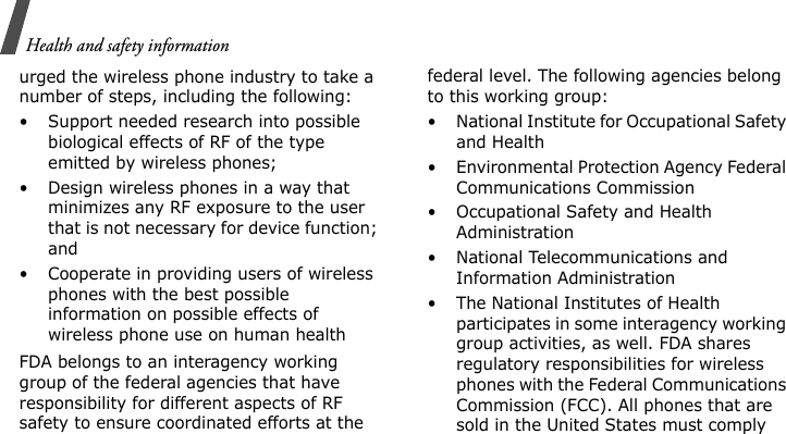 Health and safety informationurged the wireless phone industry to take a number of steps, including the following:• Support needed research into possible biological effects of RF of the type emitted by wireless phones;• Design wireless phones in a way that minimizes any RF exposure to the user that is not necessary for device function; and• Cooperate in providing users of wireless phones with the best possible information on possible effects of wireless phone use on human healthFDA belongs to an interagency working group of the federal agencies that have responsibility for different aspects of RF safety to ensure coordinated efforts at the federal level. The following agencies belong to this working group:• National Institute for Occupational Safety and Health• Environmental Protection Agency Federal Communications Commission• Occupational Safety and Health Administration• National Telecommunications and Information Administration• The National Institutes of Health participates in some interagency working group activities, as well. FDA shares regulatory responsibilities for wireless phones with the Federal Communications Commission (FCC). All phones that are sold in the United States must comply 