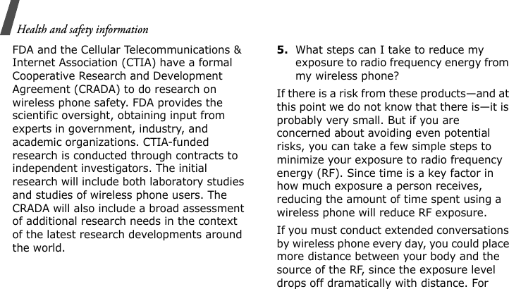 Health and safety informationFDA and the Cellular Telecommunications &amp; Internet Association (CTIA) have a formal Cooperative Research and Development Agreement (CRADA) to do research on wireless phone safety. FDA provides the scientific oversight, obtaining input from experts in government, industry, and academic organizations. CTIA-funded research is conducted through contracts to independent investigators. The initial research will include both laboratory studies and studies of wireless phone users. The CRADA will also include a broad assessment of additional research needs in the context of the latest research developments around the world.5.What steps can I take to reduce my exposure to radio frequency energy from my wireless phone?If there is a risk from these products—and at this point we do not know that there is—it is probably very small. But if you are concerned about avoiding even potential risks, you can take a few simple steps to minimize your exposure to radio frequency energy (RF). Since time is a key factor in how much exposure a person receives, reducing the amount of time spent using a wireless phone will reduce RF exposure.If you must conduct extended conversations by wireless phone every day, you could place more distance between your body and the source of the RF, since the exposure level drops off dramatically with distance. For 