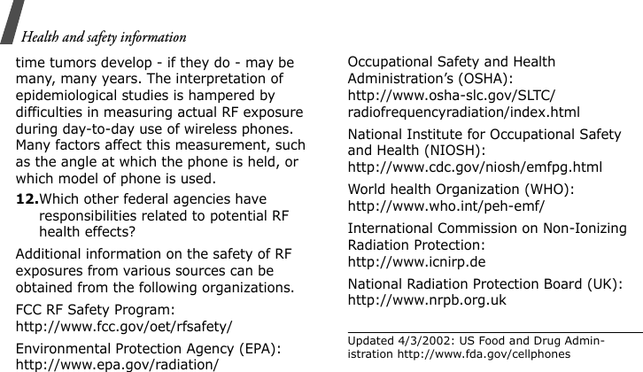 Health and safety informationtime tumors develop - if they do - may be many, many years. The interpretation of epidemiological studies is hampered by difficulties in measuring actual RF exposure during day-to-day use of wireless phones. Many factors affect this measurement, such as the angle at which the phone is held, or which model of phone is used.12.Which other federal agencies have responsibilities related to potential RF health effects?Additional information on the safety of RF exposures from various sources can be obtained from the following organizations.FCC RF Safety Program:http://www.fcc.gov/oet/rfsafety/Environmental Protection Agency (EPA):http://www.epa.gov/radiation/Occupational Safety and Health Administration’s (OSHA):http://www.osha-slc.gov/SLTC/radiofrequencyradiation/index.htmlNational Institute for Occupational Safety and Health (NIOSH):http://www.cdc.gov/niosh/emfpg.htmlWorld health Organization (WHO):http://www.who.int/peh-emf/International Commission on Non-Ionizing Radiation Protection:http://www.icnirp.deNational Radiation Protection Board (UK):http://www.nrpb.org.ukUpdated 4/3/2002: US Food and Drug Admin-istration http://www.fda.gov/cellphones