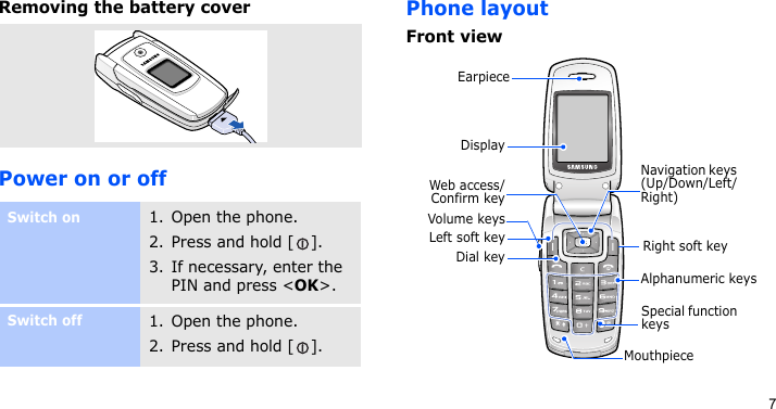 7Removing the battery coverPower on or offPhone layoutFront viewSwitch on1. Open the phone.2. Press and hold [ ].3. If necessary, enter the PIN and press &lt;OK&gt;.Switch off1. Open the phone.2. Press and hold [ ].DisplayLeft soft keyVolume keysDial keyWeb access/Confirm keySpecial function keysNavigation keys (Up/Down/Left/Right)Right soft keyAlphanumeric keysMouthpieceEarpiece