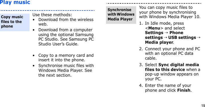 19Play musicUse these methods:• Download from the wireless web.• Download from a computer using the optional Samsung PC Studio. See Samsung PC Studio User’s Guide. • Copy to a memory card and insert it into the phone.• Synchronise music files with Windows Media Player. See the next section.Copy music files to the phoneYou can copy music files to your phone by synchronising with Windows Media Player 10.1. In Idle mode, press &lt;Menu&gt; and select Settings → Phone settings → USB settings → Media player.2. Connect your phone and PC with an optional PC data cable.3. Select Sync digital media files to this device when a pop-up window appears on your PC.4. Enter the name of your phone and click Finish.Synchronise with Windows Media Player